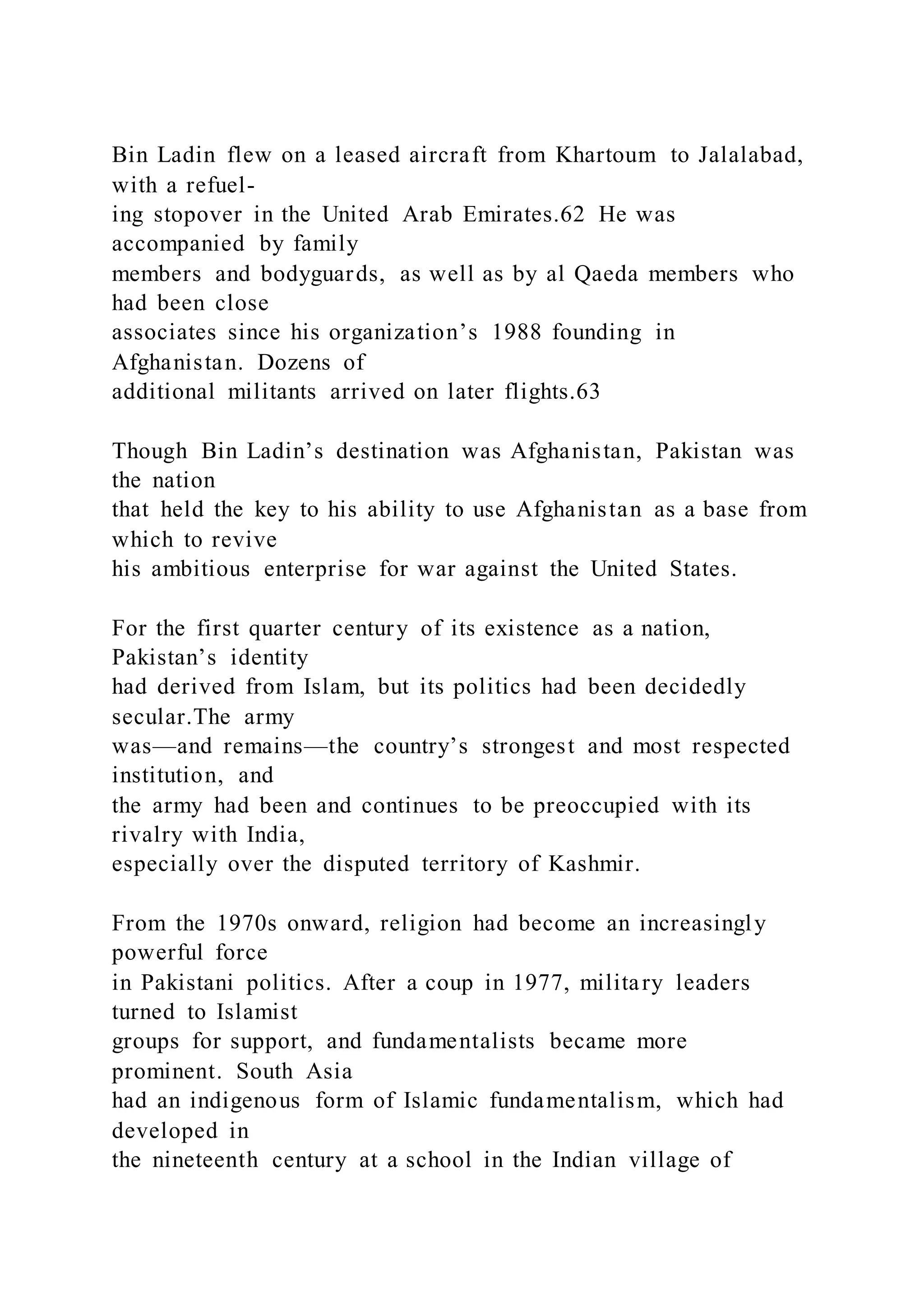 Bin Ladin flew on a leased aircraft from Khartoum to Jalalabad,
with a refuel-
ing stopover in the United Arab Emirates.62 He was
accompanied by family
members and bodyguards, as well as by al Qaeda members who
had been close
associates since his organization’s 1988 founding in
Afghanistan. Dozens of
additional militants arrived on later flights.63
Though Bin Ladin’s destination was Afghanistan, Pakistan was
the nation
that held the key to his ability to use Afghanistan as a base from
which to revive
his ambitious enterprise for war against the United States.
For the first quarter century of its existence as a nation,
Pakistan’s identity
had derived from Islam, but its politics had been decidedly
secular.The army
was—and remains—the country’s strongest and most respected
institution, and
the army had been and continues to be preoccupied with its
rivalry with India,
especially over the disputed territory of Kashmir.
From the 1970s onward, religion had become an increasingly
powerful force
in Pakistani politics. After a coup in 1977, military leaders
turned to Islamist
groups for support, and fundamentalists became more
prominent. South Asia
had an indigenous form of Islamic fundamentalism, which had
developed in
the nineteenth century at a school in the Indian village of
 
