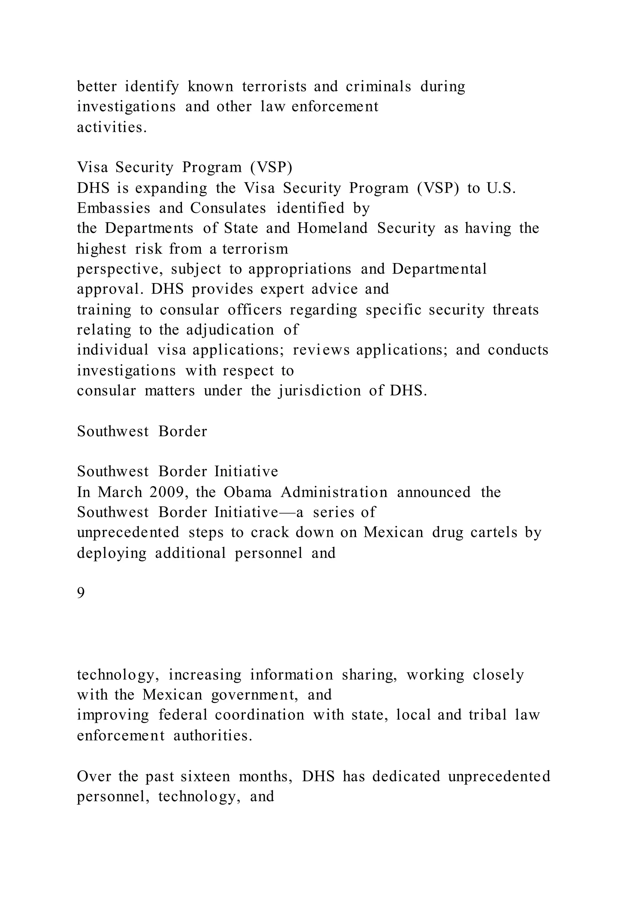 better identify known terrorists and criminals during
investigations and other law enforcement
activities.
Visa Security Program (VSP)
DHS is expanding the Visa Security Program (VSP) to U.S.
Embassies and Consulates identified by
the Departments of State and Homeland Security as having the
highest risk from a terrorism
perspective, subject to appropriations and Departmental
approval. DHS provides expert advice and
training to consular officers regarding specific security threats
relating to the adjudication of
individual visa applications; reviews applications; and conducts
investigations with respect to
consular matters under the jurisdiction of DHS.
Southwest Border
Southwest Border Initiative
In March 2009, the Obama Administration announced the
Southwest Border Initiative—a series of
unprecedented steps to crack down on Mexican drug cartels by
deploying additional personnel and
9
technology, increasing information sharing, working closely
with the Mexican government, and
improving federal coordination with state, local and tribal law
enforcement authorities.
Over the past sixteen months, DHS has dedicated unprecedented
personnel, technology, and
 