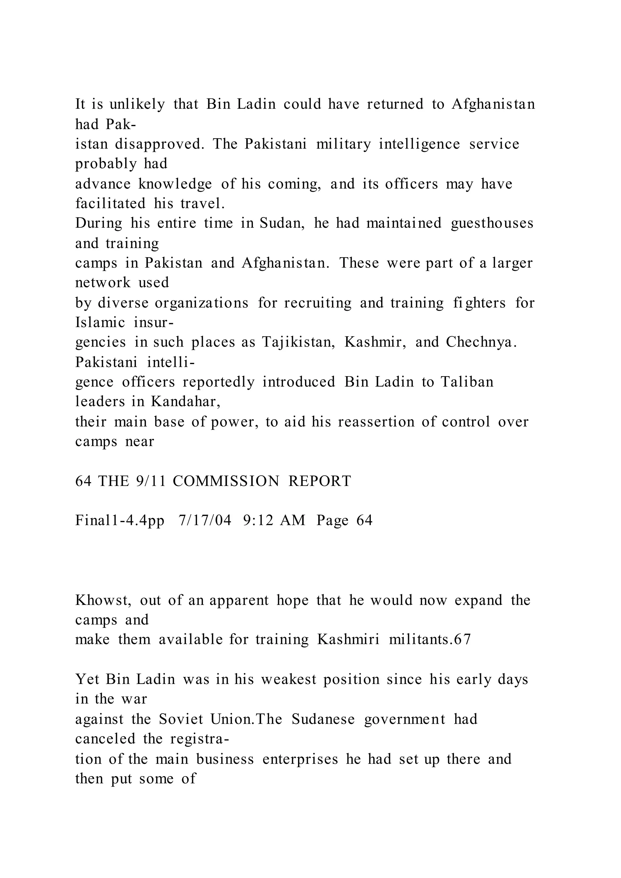 It is unlikely that Bin Ladin could have returned to Afghanistan
had Pak-
istan disapproved. The Pakistani military intelligence service
probably had
advance knowledge of his coming, and its officers may have
facilitated his travel.
During his entire time in Sudan, he had maintained guesthouses
and training
camps in Pakistan and Afghanistan. These were part of a larger
network used
by diverse organizations for recruiting and training fi ghters for
Islamic insur-
gencies in such places as Tajikistan, Kashmir, and Chechnya.
Pakistani intelli-
gence officers reportedly introduced Bin Ladin to Taliban
leaders in Kandahar,
their main base of power, to aid his reassertion of control over
camps near
64 THE 9/11 COMMISSION REPORT
Final1-4.4pp 7/17/04 9:12 AM Page 64
Khowst, out of an apparent hope that he would now expand the
camps and
make them available for training Kashmiri militants.67
Yet Bin Ladin was in his weakest position since his early days
in the war
against the Soviet Union.The Sudanese government had
canceled the registra-
tion of the main business enterprises he had set up there and
then put some of
 