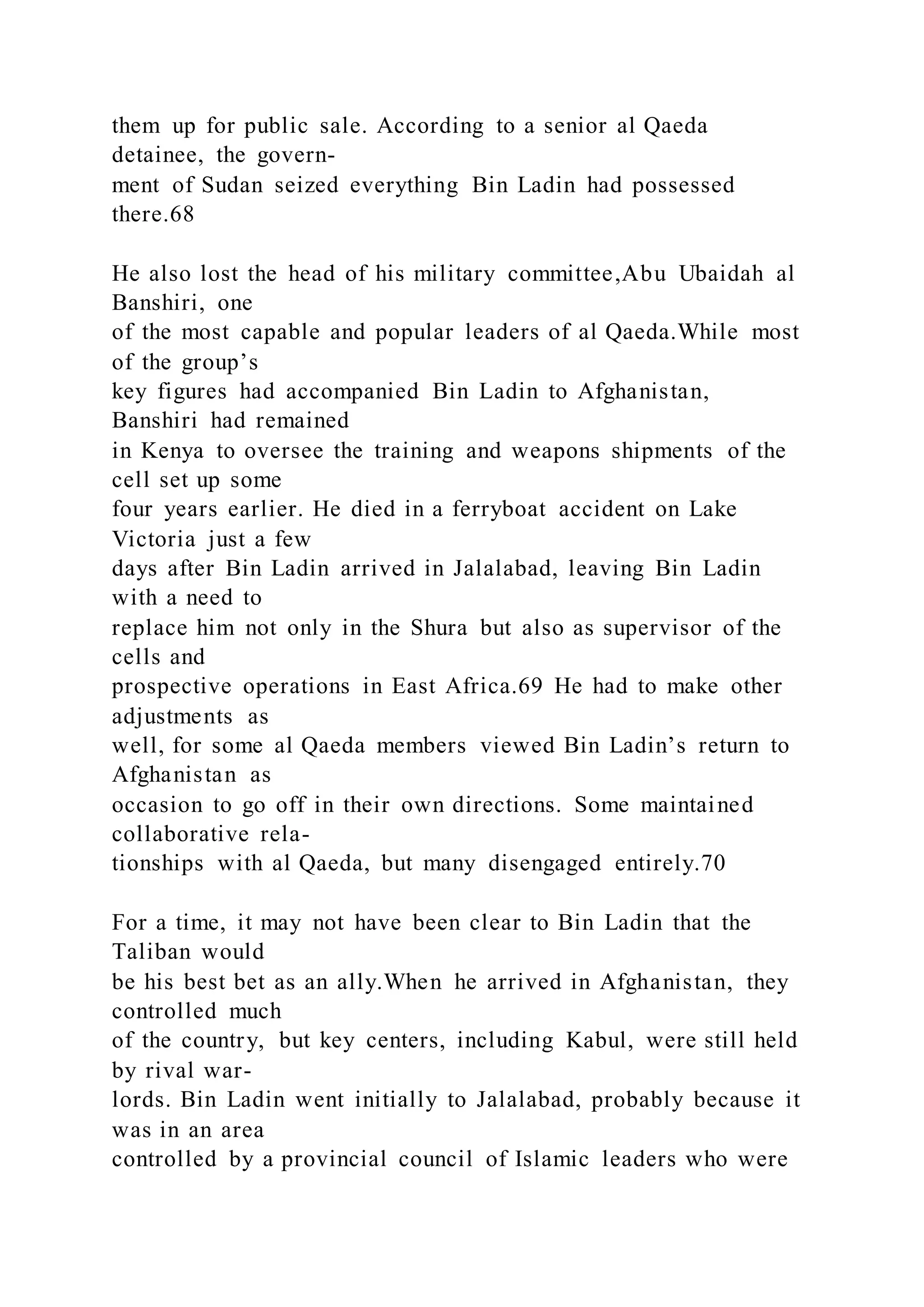 them up for public sale. According to a senior al Qaeda
detainee, the govern-
ment of Sudan seized everything Bin Ladin had possessed
there.68
He also lost the head of his military committee,Abu Ubaidah al
Banshiri, one
of the most capable and popular leaders of al Qaeda.While most
of the group’s
key figures had accompanied Bin Ladin to Afghanistan,
Banshiri had remained
in Kenya to oversee the training and weapons shipments of the
cell set up some
four years earlier. He died in a ferryboat accident on Lake
Victoria just a few
days after Bin Ladin arrived in Jalalabad, leaving Bin Ladin
with a need to
replace him not only in the Shura but also as supervisor of the
cells and
prospective operations in East Africa.69 He had to make other
adjustments as
well, for some al Qaeda members viewed Bin Ladin’s return to
Afghanistan as
occasion to go off in their own directions. Some maintained
collaborative rela-
tionships with al Qaeda, but many disengaged entirely.70
For a time, it may not have been clear to Bin Ladin that the
Taliban would
be his best bet as an ally.When he arrived in Afghanistan, they
controlled much
of the country, but key centers, including Kabul, were still held
by rival war-
lords. Bin Ladin went initially to Jalalabad, probably because it
was in an area
controlled by a provincial council of Islamic leaders who were
 