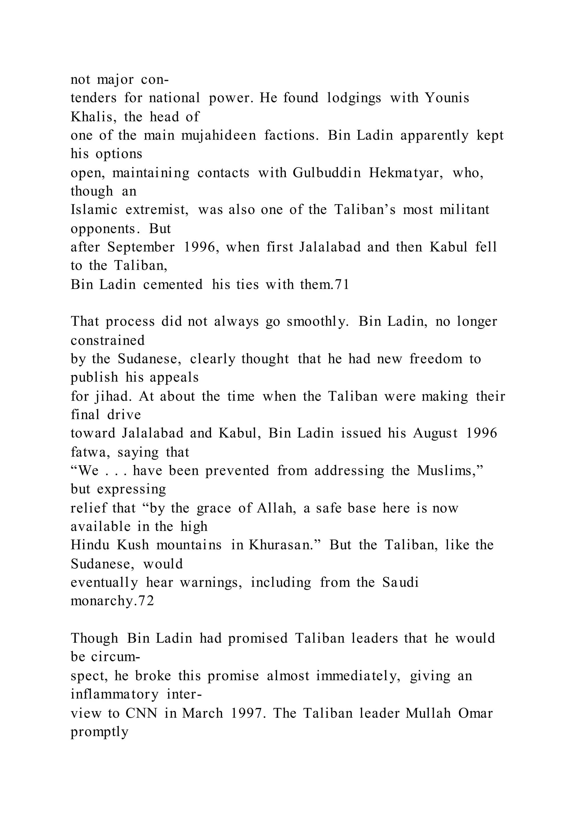 not major con-
tenders for national power. He found lodgings with Younis
Khalis, the head of
one of the main mujahideen factions. Bin Ladin apparently kept
his options
open, maintaining contacts with Gulbuddin Hekmatyar, who,
though an
Islamic extremist, was also one of the Taliban’s most militant
opponents. But
after September 1996, when first Jalalabad and then Kabul fell
to the Taliban,
Bin Ladin cemented his ties with them.71
That process did not always go smoothly. Bin Ladin, no longer
constrained
by the Sudanese, clearly thought that he had new freedom to
publish his appeals
for jihad. At about the time when the Taliban were making their
final drive
toward Jalalabad and Kabul, Bin Ladin issued his August 1996
fatwa, saying that
“We . . . have been prevented from addressing the Muslims,”
but expressing
relief that “by the grace of Allah, a safe base here is now
available in the high
Hindu Kush mountains in Khurasan.” But the Taliban, like the
Sudanese, would
eventually hear warnings, including from the Saudi
monarchy.72
Though Bin Ladin had promised Taliban leaders that he would
be circum-
spect, he broke this promise almost immediately, giving an
inflammatory inter-
view to CNN in March 1997. The Taliban leader Mullah Omar
promptly
 