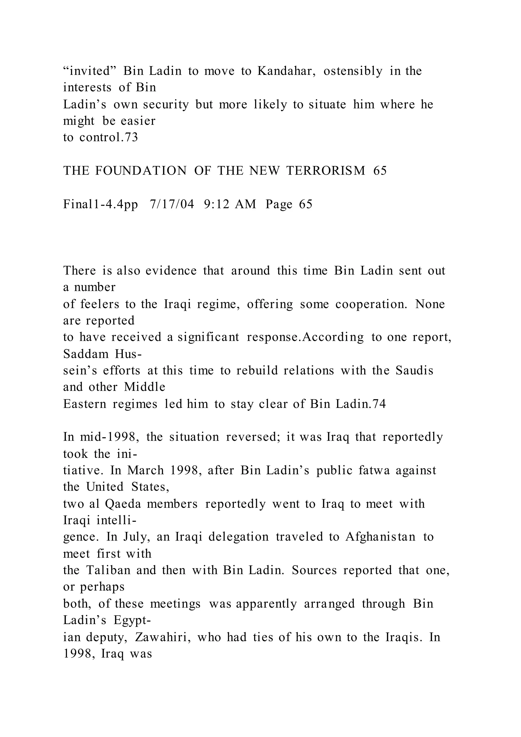 “invited” Bin Ladin to move to Kandahar, ostensibly in the
interests of Bin
Ladin’s own security but more likely to situate him where he
might be easier
to control.73
THE FOUNDATION OF THE NEW TERRORISM 65
Final1-4.4pp 7/17/04 9:12 AM Page 65
There is also evidence that around this time Bin Ladin sent out
a number
of feelers to the Iraqi regime, offering some cooperation. None
are reported
to have received a significant response.According to one report,
Saddam Hus-
sein’s efforts at this time to rebuild relations with the Saudis
and other Middle
Eastern regimes led him to stay clear of Bin Ladin.74
In mid-1998, the situation reversed; it was Iraq that reportedly
took the ini-
tiative. In March 1998, after Bin Ladin’s public fatwa against
the United States,
two al Qaeda members reportedly went to Iraq to meet with
Iraqi intelli-
gence. In July, an Iraqi delegation traveled to Afghanistan to
meet first with
the Taliban and then with Bin Ladin. Sources reported that one,
or perhaps
both, of these meetings was apparently arranged through Bin
Ladin’s Egypt-
ian deputy, Zawahiri, who had ties of his own to the Iraqis. In
1998, Iraq was
 