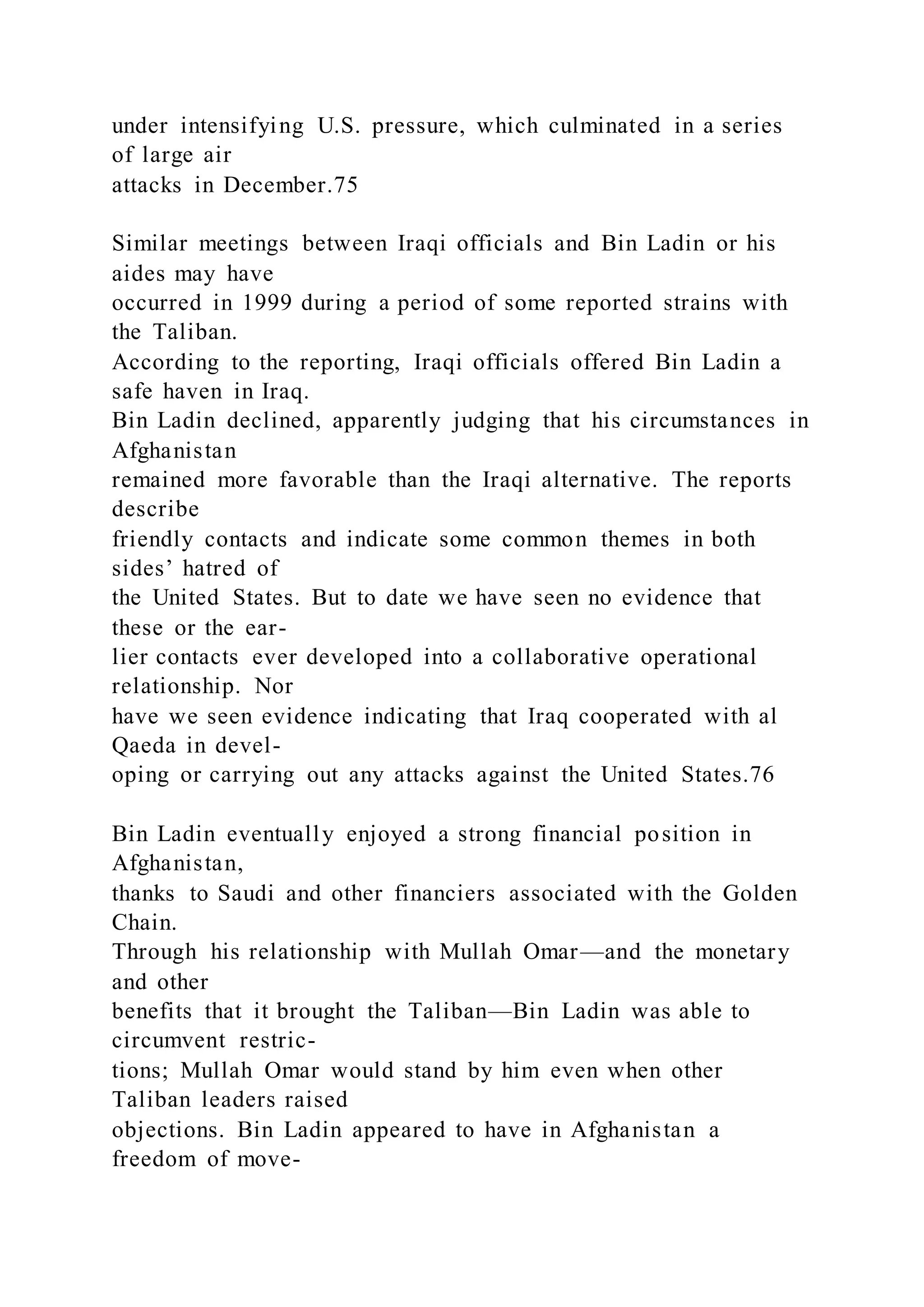 under intensifying U.S. pressure, which culminated in a series
of large air
attacks in December.75
Similar meetings between Iraqi officials and Bin Ladin or his
aides may have
occurred in 1999 during a period of some reported strains with
the Taliban.
According to the reporting, Iraqi officials offered Bin Ladin a
safe haven in Iraq.
Bin Ladin declined, apparently judging that his circumstances in
Afghanistan
remained more favorable than the Iraqi alternative. The reports
describe
friendly contacts and indicate some common themes in both
sides’ hatred of
the United States. But to date we have seen no evidence that
these or the ear-
lier contacts ever developed into a collaborative operational
relationship. Nor
have we seen evidence indicating that Iraq cooperated with al
Qaeda in devel-
oping or carrying out any attacks against the United States.76
Bin Ladin eventually enjoyed a strong financial position in
Afghanistan,
thanks to Saudi and other financiers associated with the Golden
Chain.
Through his relationship with Mullah Omar—and the monetary
and other
benefits that it brought the Taliban—Bin Ladin was able to
circumvent restric-
tions; Mullah Omar would stand by him even when other
Taliban leaders raised
objections. Bin Ladin appeared to have in Afghanistan a
freedom of move-
 