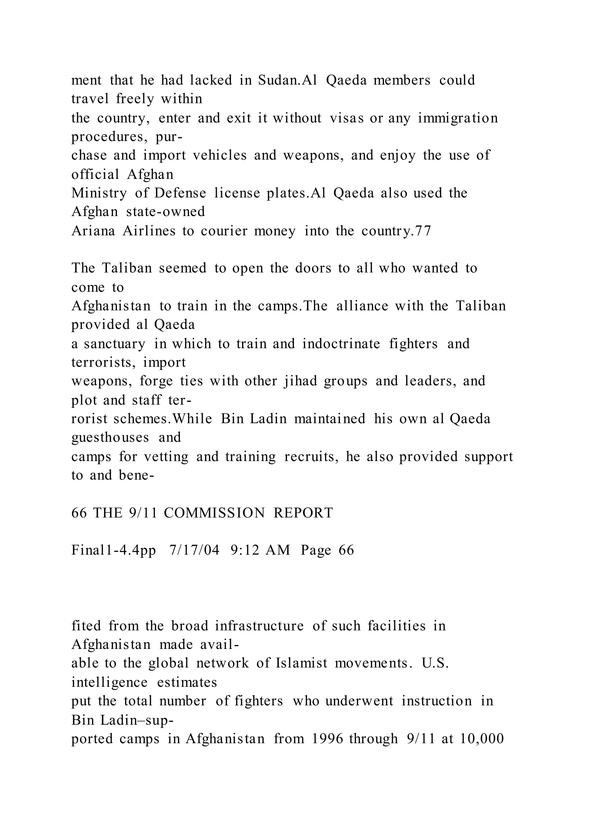 ment that he had lacked in Sudan.Al Qaeda members could
travel freely within
the country, enter and exit it without visas or any immigration
procedures, pur-
chase and import vehicles and weapons, and enjoy the use of
official Afghan
Ministry of Defense license plates.Al Qaeda also used the
Afghan state-owned
Ariana Airlines to courier money into the country.77
The Taliban seemed to open the doors to all who wanted to
come to
Afghanistan to train in the camps.The alliance with the Taliban
provided al Qaeda
a sanctuary in which to train and indoctrinate fighters and
terrorists, import
weapons, forge ties with other jihad groups and leaders, and
plot and staff ter-
rorist schemes.While Bin Ladin maintained his own al Qaeda
guesthouses and
camps for vetting and training recruits, he also provided support
to and bene-
66 THE 9/11 COMMISSION REPORT
Final1-4.4pp 7/17/04 9:12 AM Page 66
fited from the broad infrastructure of such facilities in
Afghanistan made avail-
able to the global network of Islamist movements. U.S.
intelligence estimates
put the total number of fighters who underwent instruction in
Bin Ladin–sup-
ported camps in Afghanistan from 1996 through 9/11 at 10,000
 