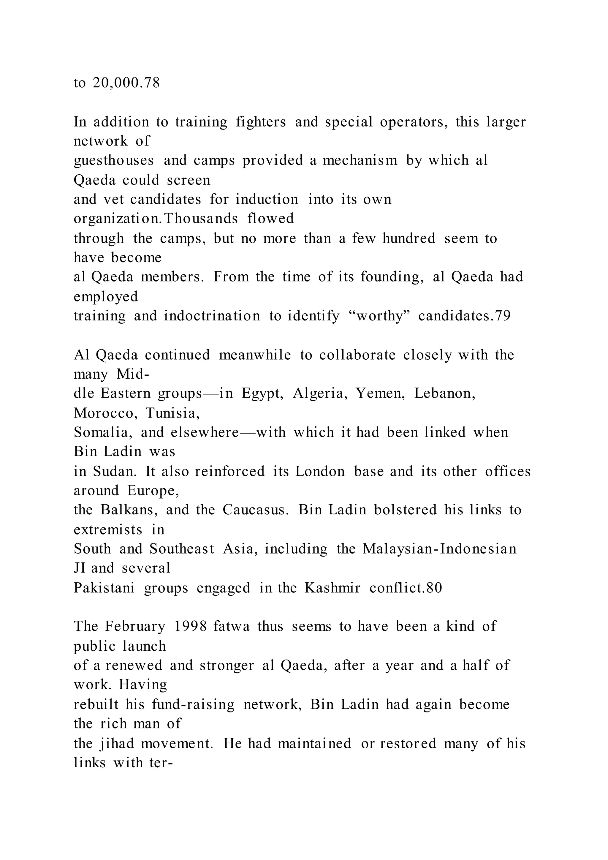 to 20,000.78
In addition to training fighters and special operators, this larger
network of
guesthouses and camps provided a mechanism by which al
Qaeda could screen
and vet candidates for induction into its own
organization.Thousands flowed
through the camps, but no more than a few hundred seem to
have become
al Qaeda members. From the time of its founding, al Qaeda had
employed
training and indoctrination to identify “worthy” candidates.79
Al Qaeda continued meanwhile to collaborate closely with the
many Mid-
dle Eastern groups—in Egypt, Algeria, Yemen, Lebanon,
Morocco, Tunisia,
Somalia, and elsewhere—with which it had been linked when
Bin Ladin was
in Sudan. It also reinforced its London base and its other offices
around Europe,
the Balkans, and the Caucasus. Bin Ladin bolstered his links to
extremists in
South and Southeast Asia, including the Malaysian-Indonesian
JI and several
Pakistani groups engaged in the Kashmir conflict.80
The February 1998 fatwa thus seems to have been a kind of
public launch
of a renewed and stronger al Qaeda, after a year and a half of
work. Having
rebuilt his fund-raising network, Bin Ladin had again become
the rich man of
the jihad movement. He had maintained or restored many of his
links with ter-
 