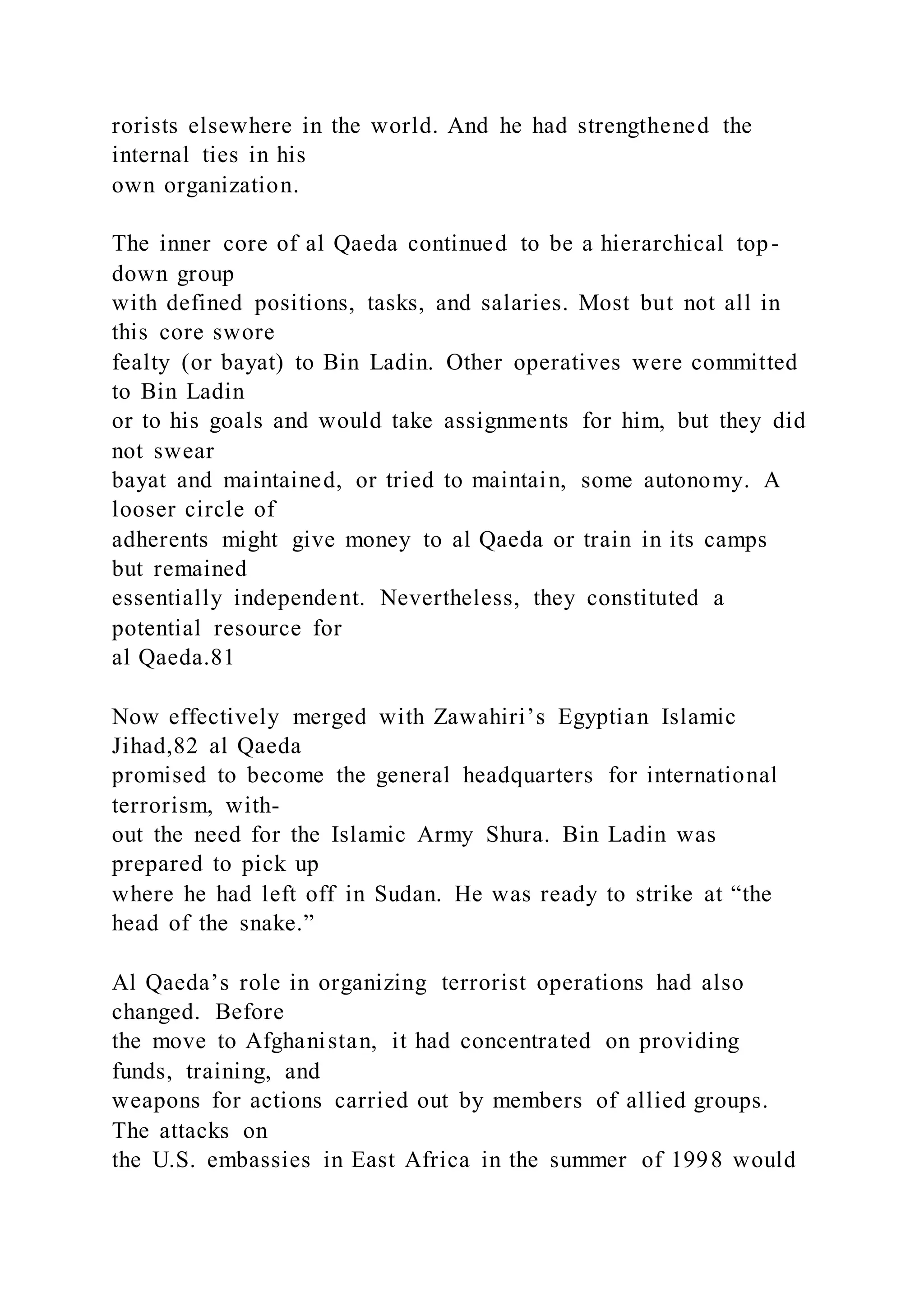 rorists elsewhere in the world. And he had strengthened the
internal ties in his
own organization.
The inner core of al Qaeda continued to be a hierarchical top-
down group
with defined positions, tasks, and salaries. Most but not all in
this core swore
fealty (or bayat) to Bin Ladin. Other operatives were committed
to Bin Ladin
or to his goals and would take assignments for him, but they did
not swear
bayat and maintained, or tried to maintain, some autonomy. A
looser circle of
adherents might give money to al Qaeda or train in its camps
but remained
essentially independent. Nevertheless, they constituted a
potential resource for
al Qaeda.81
Now effectively merged with Zawahiri’s Egyptian Islamic
Jihad,82 al Qaeda
promised to become the general headquarters for international
terrorism, with-
out the need for the Islamic Army Shura. Bin Ladin was
prepared to pick up
where he had left off in Sudan. He was ready to strike at “the
head of the snake.”
Al Qaeda’s role in organizing terrorist operations had also
changed. Before
the move to Afghanistan, it had concentrated on providing
funds, training, and
weapons for actions carried out by members of allied groups.
The attacks on
the U.S. embassies in East Africa in the summer of 1998 would
 