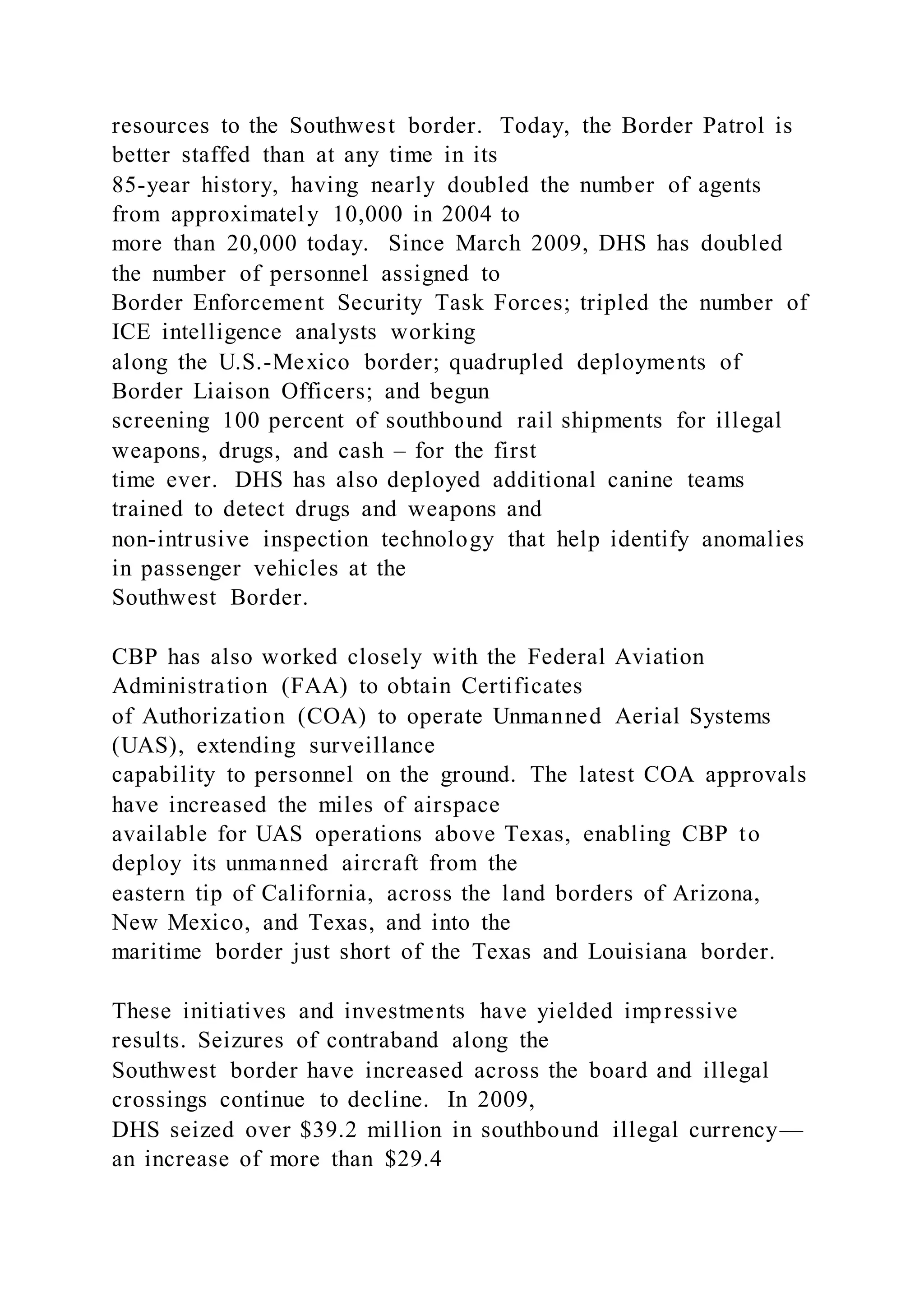 resources to the Southwest border. Today, the Border Patrol is
better staffed than at any time in its
85-year history, having nearly doubled the number of agents
from approximately 10,000 in 2004 to
more than 20,000 today. Since March 2009, DHS has doubled
the number of personnel assigned to
Border Enforcement Security Task Forces; tripled the number of
ICE intelligence analysts working
along the U.S.-Mexico border; quadrupled deployments of
Border Liaison Officers; and begun
screening 100 percent of southbound rail shipments for illegal
weapons, drugs, and cash – for the first
time ever. DHS has also deployed additional canine teams
trained to detect drugs and weapons and
non-intrusive inspection technology that help identify anomalies
in passenger vehicles at the
Southwest Border.
CBP has also worked closely with the Federal Aviation
Administration (FAA) to obtain Certificates
of Authorization (COA) to operate Unmanned Aerial Systems
(UAS), extending surveillance
capability to personnel on the ground. The latest COA approvals
have increased the miles of airspace
available for UAS operations above Texas, enabling CBP to
deploy its unmanned aircraft from the
eastern tip of California, across the land borders of Arizona,
New Mexico, and Texas, and into the
maritime border just short of the Texas and Louisiana border.
These initiatives and investments have yielded impressive
results. Seizures of contraband along the
Southwest border have increased across the board and illegal
crossings continue to decline. In 2009,
DHS seized over $39.2 million in southbound illegal currency—
an increase of more than $29.4
 