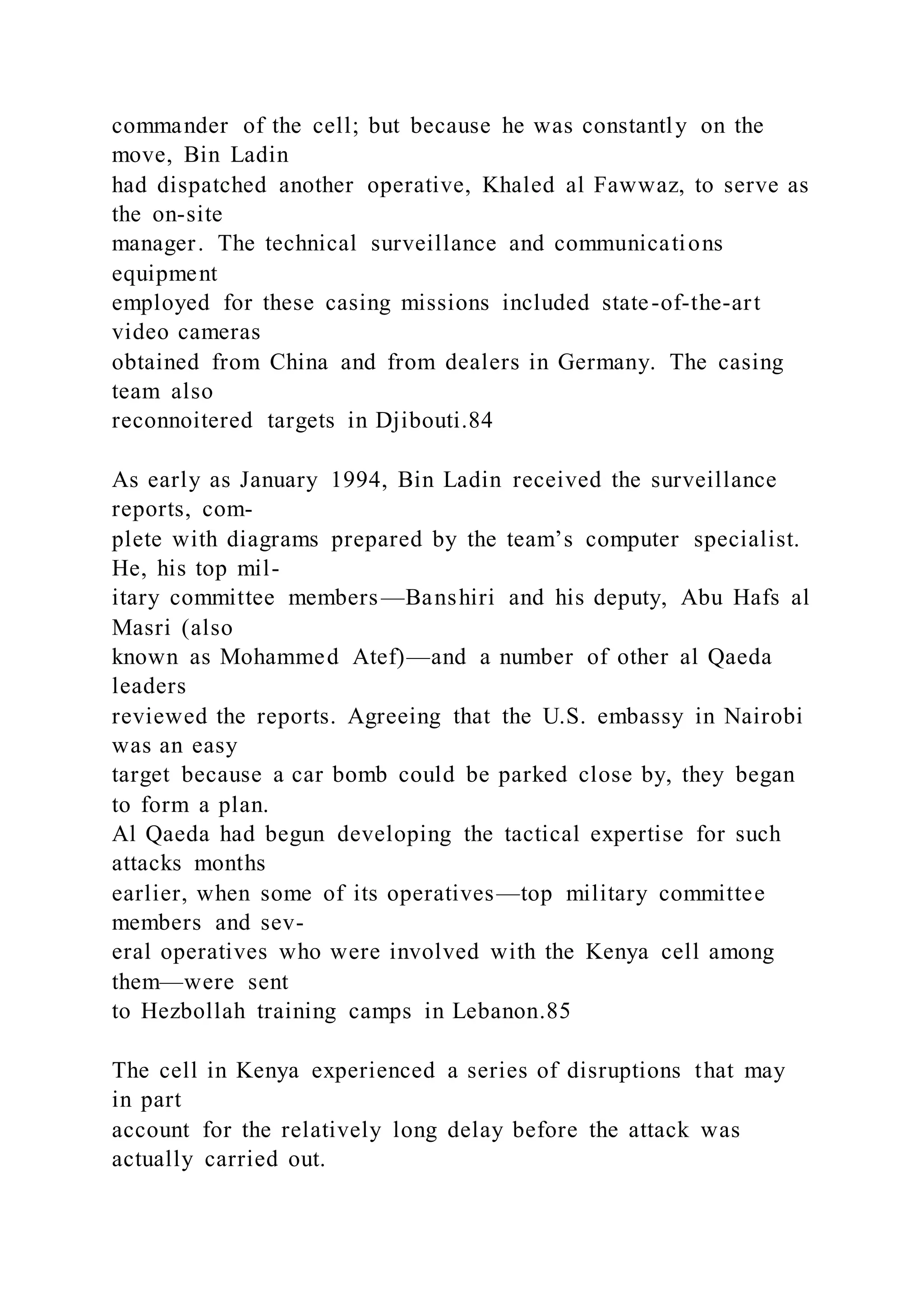commander of the cell; but because he was constantly on the
move, Bin Ladin
had dispatched another operative, Khaled al Fawwaz, to serve as
the on-site
manager. The technical surveillance and communications
equipment
employed for these casing missions included state-of-the-art
video cameras
obtained from China and from dealers in Germany. The casing
team also
reconnoitered targets in Djibouti.84
As early as January 1994, Bin Ladin received the surveillance
reports, com-
plete with diagrams prepared by the team’s computer specialist.
He, his top mil-
itary committee members—Banshiri and his deputy, Abu Hafs al
Masri (also
known as Mohammed Atef)—and a number of other al Qaeda
leaders
reviewed the reports. Agreeing that the U.S. embassy in Nairobi
was an easy
target because a car bomb could be parked close by, they began
to form a plan.
Al Qaeda had begun developing the tactical expertise for such
attacks months
earlier, when some of its operatives—top military committee
members and sev-
eral operatives who were involved with the Kenya cell among
them—were sent
to Hezbollah training camps in Lebanon.85
The cell in Kenya experienced a series of disruptions that may
in part
account for the relatively long delay before the attack was
actually carried out.
 