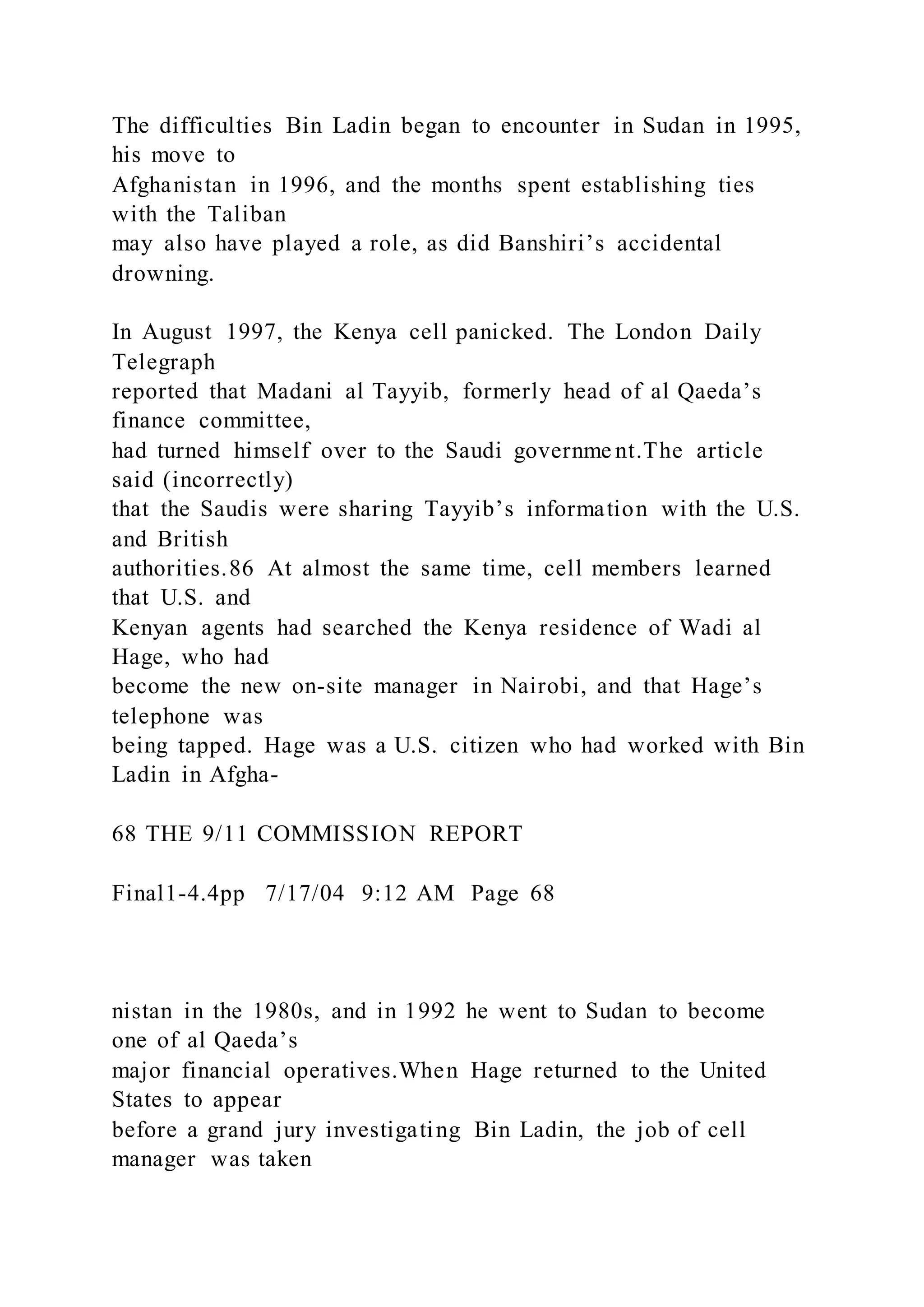 The difficulties Bin Ladin began to encounter in Sudan in 1995,
his move to
Afghanistan in 1996, and the months spent establishing ties
with the Taliban
may also have played a role, as did Banshiri’s accidental
drowning.
In August 1997, the Kenya cell panicked. The London Daily
Telegraph
reported that Madani al Tayyib, formerly head of al Qaeda’s
finance committee,
had turned himself over to the Saudi governme nt.The article
said (incorrectly)
that the Saudis were sharing Tayyib’s information with the U.S.
and British
authorities.86 At almost the same time, cell members learned
that U.S. and
Kenyan agents had searched the Kenya residence of Wadi al
Hage, who had
become the new on-site manager in Nairobi, and that Hage’s
telephone was
being tapped. Hage was a U.S. citizen who had worked with Bin
Ladin in Afgha-
68 THE 9/11 COMMISSION REPORT
Final1-4.4pp 7/17/04 9:12 AM Page 68
nistan in the 1980s, and in 1992 he went to Sudan to become
one of al Qaeda’s
major financial operatives.When Hage returned to the United
States to appear
before a grand jury investigating Bin Ladin, the job of cell
manager was taken
 