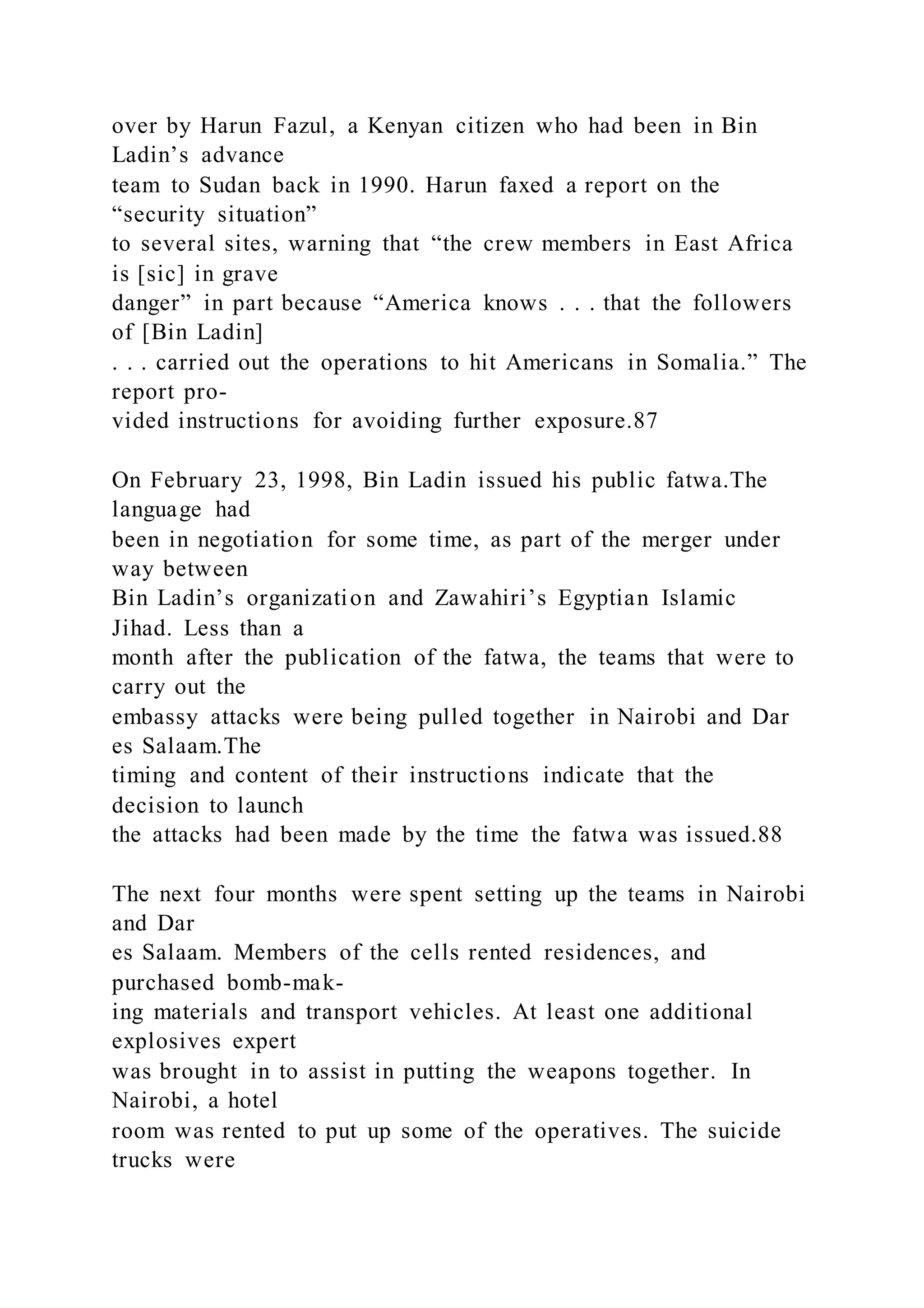 over by Harun Fazul, a Kenyan citizen who had been in Bin
Ladin’s advance
team to Sudan back in 1990. Harun faxed a report on the
“security situation”
to several sites, warning that “the crew members in East Africa
is [sic] in grave
danger” in part because “America knows . . . that the followers
of [Bin Ladin]
. . . carried out the operations to hit Americans in Somalia.” The
report pro-
vided instructions for avoiding further exposure.87
On February 23, 1998, Bin Ladin issued his public fatwa.The
language had
been in negotiation for some time, as part of the merger under
way between
Bin Ladin’s organization and Zawahiri’s Egyptian Islamic
Jihad. Less than a
month after the publication of the fatwa, the teams that were to
carry out the
embassy attacks were being pulled together in Nairobi and Dar
es Salaam.The
timing and content of their instructions indicate that the
decision to launch
the attacks had been made by the time the fatwa was issued.88
The next four months were spent setting up the teams in Nairobi
and Dar
es Salaam. Members of the cells rented residences, and
purchased bomb-mak-
ing materials and transport vehicles. At least one additional
explosives expert
was brought in to assist in putting the weapons together. In
Nairobi, a hotel
room was rented to put up some of the operatives. The suicide
trucks were
 