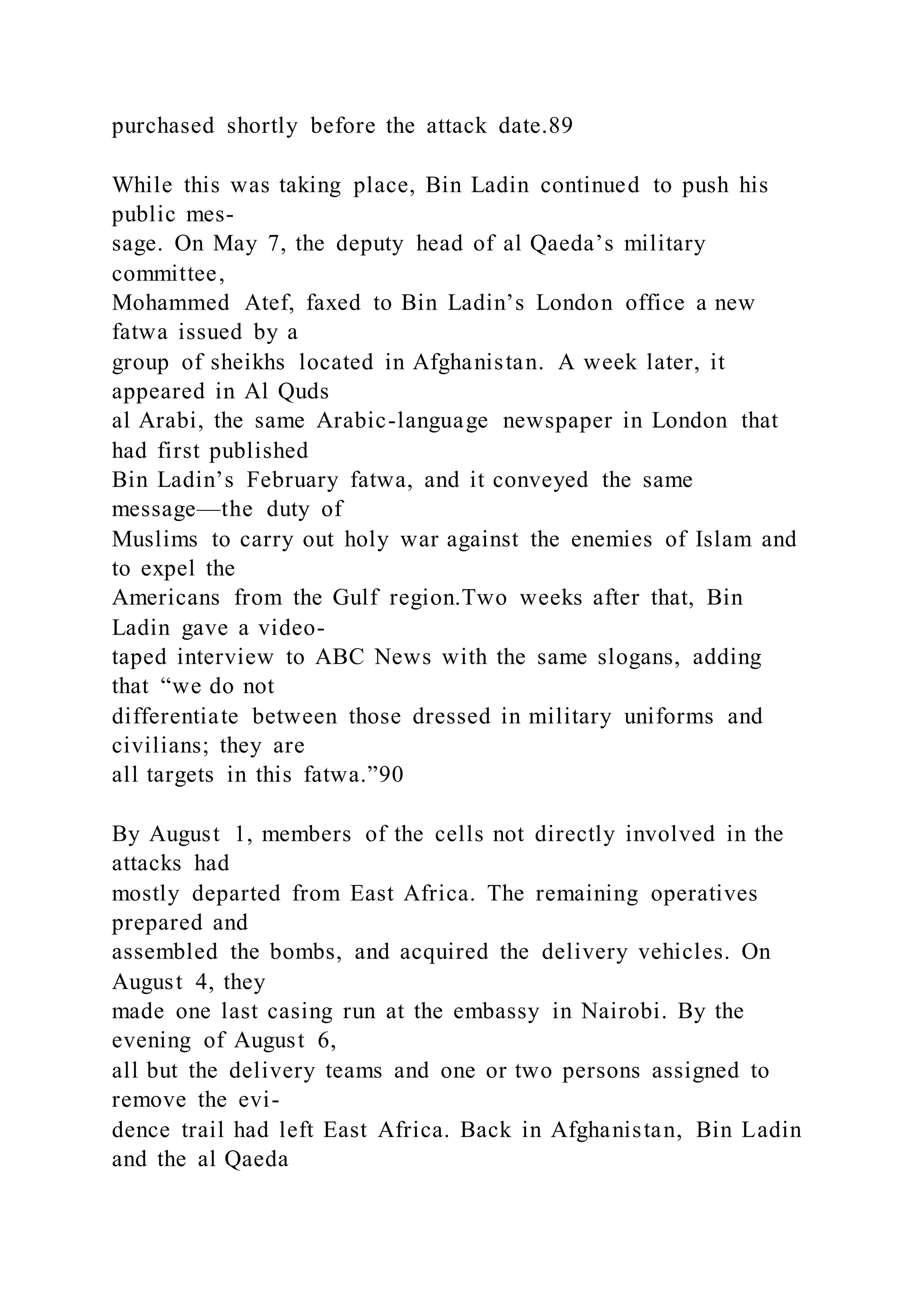 purchased shortly before the attack date.89
While this was taking place, Bin Ladin continued to push his
public mes-
sage. On May 7, the deputy head of al Qaeda’s military
committee,
Mohammed Atef, faxed to Bin Ladin’s London office a new
fatwa issued by a
group of sheikhs located in Afghanistan. A week later, it
appeared in Al Quds
al Arabi, the same Arabic-language newspaper in London that
had first published
Bin Ladin’s February fatwa, and it conveyed the same
message—the duty of
Muslims to carry out holy war against the enemies of Islam and
to expel the
Americans from the Gulf region.Two weeks after that, Bin
Ladin gave a video-
taped interview to ABC News with the same slogans, adding
that “we do not
differentiate between those dressed in military uniforms and
civilians; they are
all targets in this fatwa.”90
By August 1, members of the cells not directly involved in the
attacks had
mostly departed from East Africa. The remaining operatives
prepared and
assembled the bombs, and acquired the delivery vehicles. On
August 4, they
made one last casing run at the embassy in Nairobi. By the
evening of August 6,
all but the delivery teams and one or two persons assigned to
remove the evi-
dence trail had left East Africa. Back in Afghanistan, Bin Ladin
and the al Qaeda
 