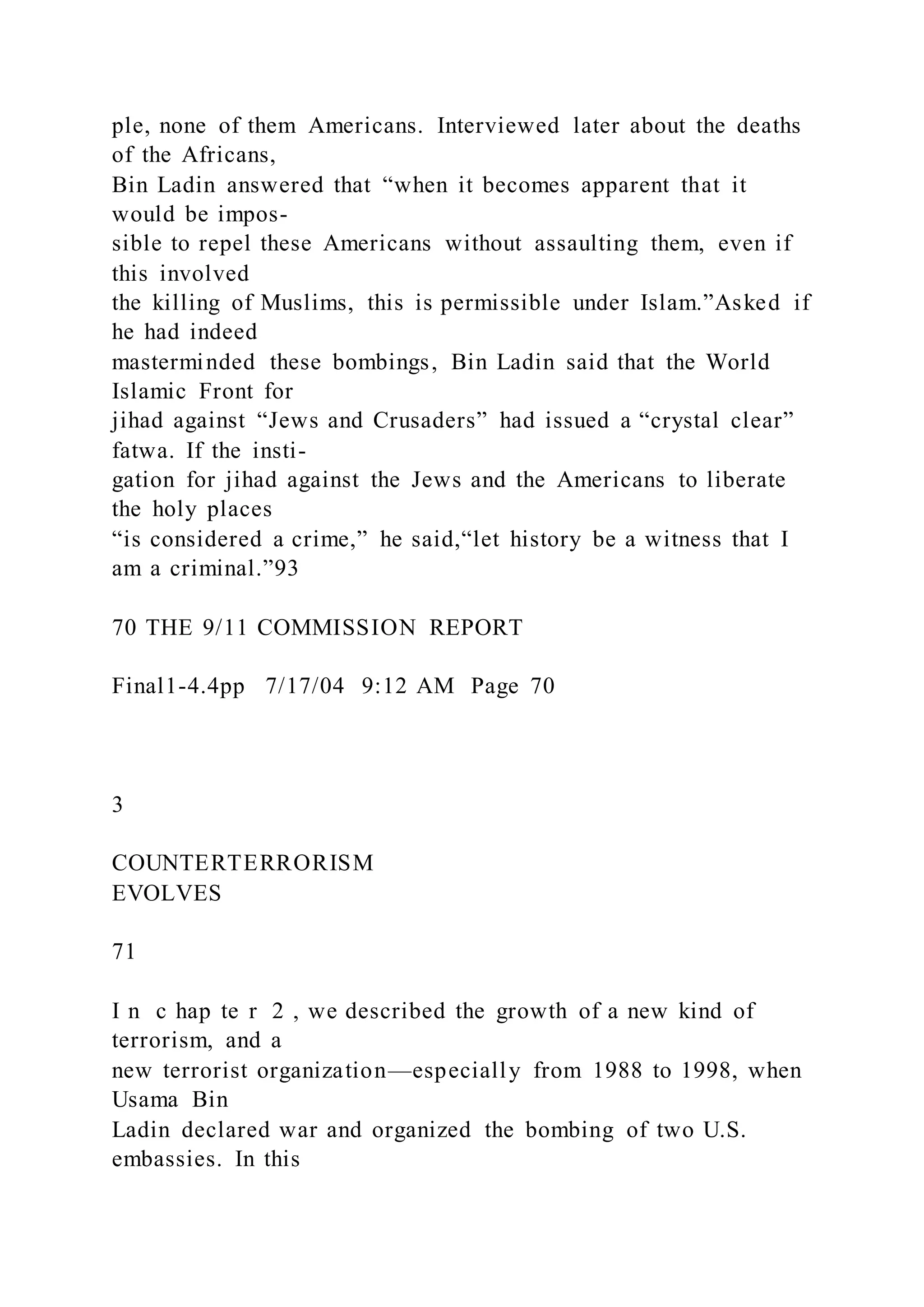 ple, none of them Americans. Interviewed later about the deaths
of the Africans,
Bin Ladin answered that “when it becomes apparent that it
would be impos-
sible to repel these Americans without assaulting them, even if
this involved
the killing of Muslims, this is permissible under Islam.”Asked if
he had indeed
masterminded these bombings, Bin Ladin said that the World
Islamic Front for
jihad against “Jews and Crusaders” had issued a “crystal clear”
fatwa. If the insti-
gation for jihad against the Jews and the Americans to liberate
the holy places
“is considered a crime,” he said,“let history be a witness that I
am a criminal.”93
70 THE 9/11 COMMISSION REPORT
Final1-4.4pp 7/17/04 9:12 AM Page 70
3
COUNTERTERRORISM
EVOLVES
71
I n c hap te r 2 , we described the growth of a new kind of
terrorism, and a
new terrorist organization—especially from 1988 to 1998, when
Usama Bin
Ladin declared war and organized the bombing of two U.S.
embassies. In this
 