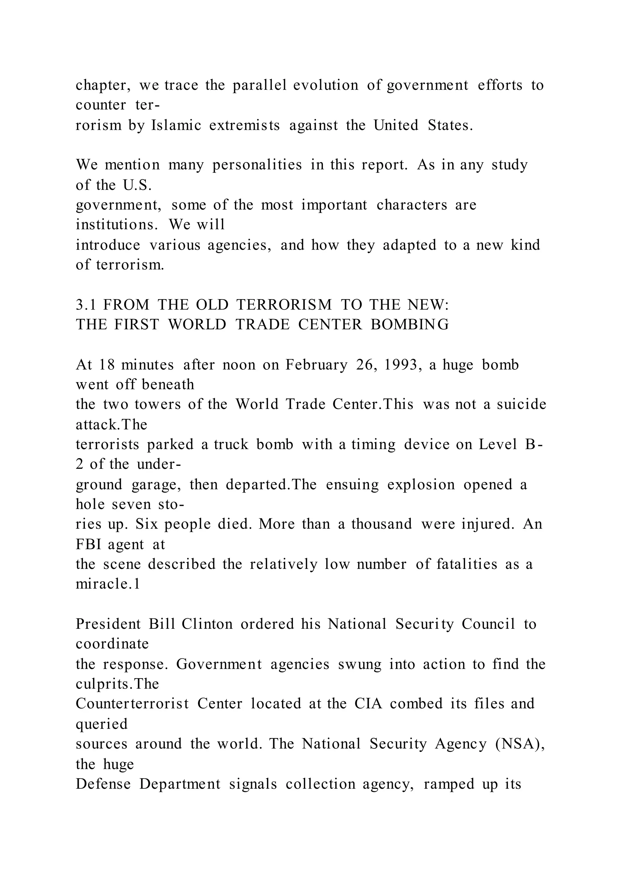 chapter, we trace the parallel evolution of government efforts to
counter ter-
rorism by Islamic extremists against the United States.
We mention many personalities in this report. As in any study
of the U.S.
government, some of the most important characters are
institutions. We will
introduce various agencies, and how they adapted to a new kind
of terrorism.
3.1 FROM THE OLD TERRORISM TO THE NEW:
THE FIRST WORLD TRADE CENTER BOMBING
At 18 minutes after noon on February 26, 1993, a huge bomb
went off beneath
the two towers of the World Trade Center.This was not a suicide
attack.The
terrorists parked a truck bomb with a timing device on Level B-
2 of the under-
ground garage, then departed.The ensuing explosion opened a
hole seven sto-
ries up. Six people died. More than a thousand were injured. An
FBI agent at
the scene described the relatively low number of fatalities as a
miracle.1
President Bill Clinton ordered his National Security Council to
coordinate
the response. Government agencies swung into action to find the
culprits.The
Counterterrorist Center located at the CIA combed its files and
queried
sources around the world. The National Security Agency (NSA),
the huge
Defense Department signals collection agency, ramped up its
 