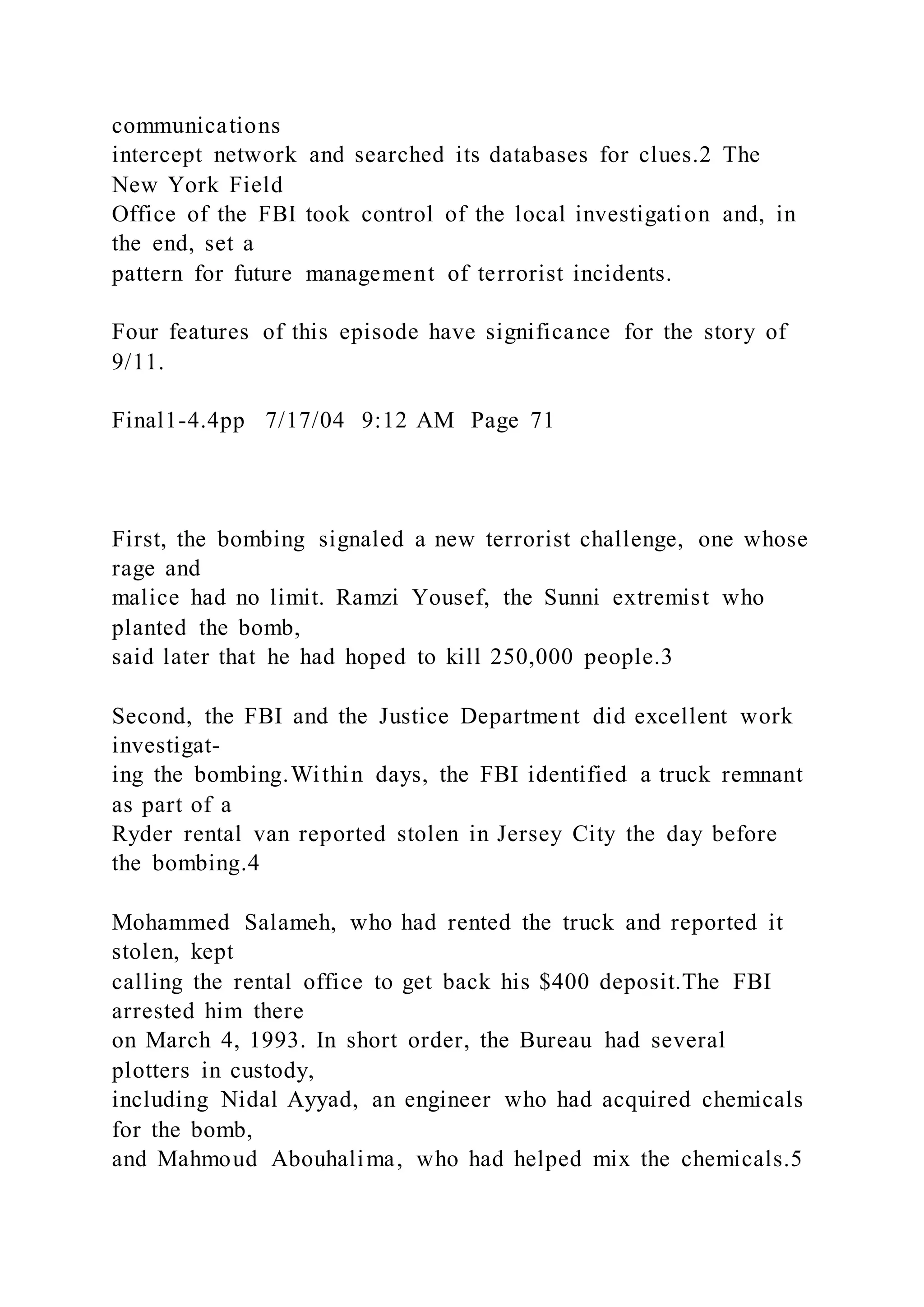 communications
intercept network and searched its databases for clues.2 The
New York Field
Office of the FBI took control of the local investigation and, in
the end, set a
pattern for future management of terrorist incidents.
Four features of this episode have significance for the story of
9/11.
Final1-4.4pp 7/17/04 9:12 AM Page 71
First, the bombing signaled a new terrorist challenge, one whose
rage and
malice had no limit. Ramzi Yousef, the Sunni extremist who
planted the bomb,
said later that he had hoped to kill 250,000 people.3
Second, the FBI and the Justice Department did excellent work
investigat-
ing the bombing.Within days, the FBI identified a truck remnant
as part of a
Ryder rental van reported stolen in Jersey City the day before
the bombing.4
Mohammed Salameh, who had rented the truck and reported it
stolen, kept
calling the rental office to get back his $400 deposit.The FBI
arrested him there
on March 4, 1993. In short order, the Bureau had several
plotters in custody,
including Nidal Ayyad, an engineer who had acquired chemicals
for the bomb,
and Mahmoud Abouhalima, who had helped mix the chemicals.5
 
