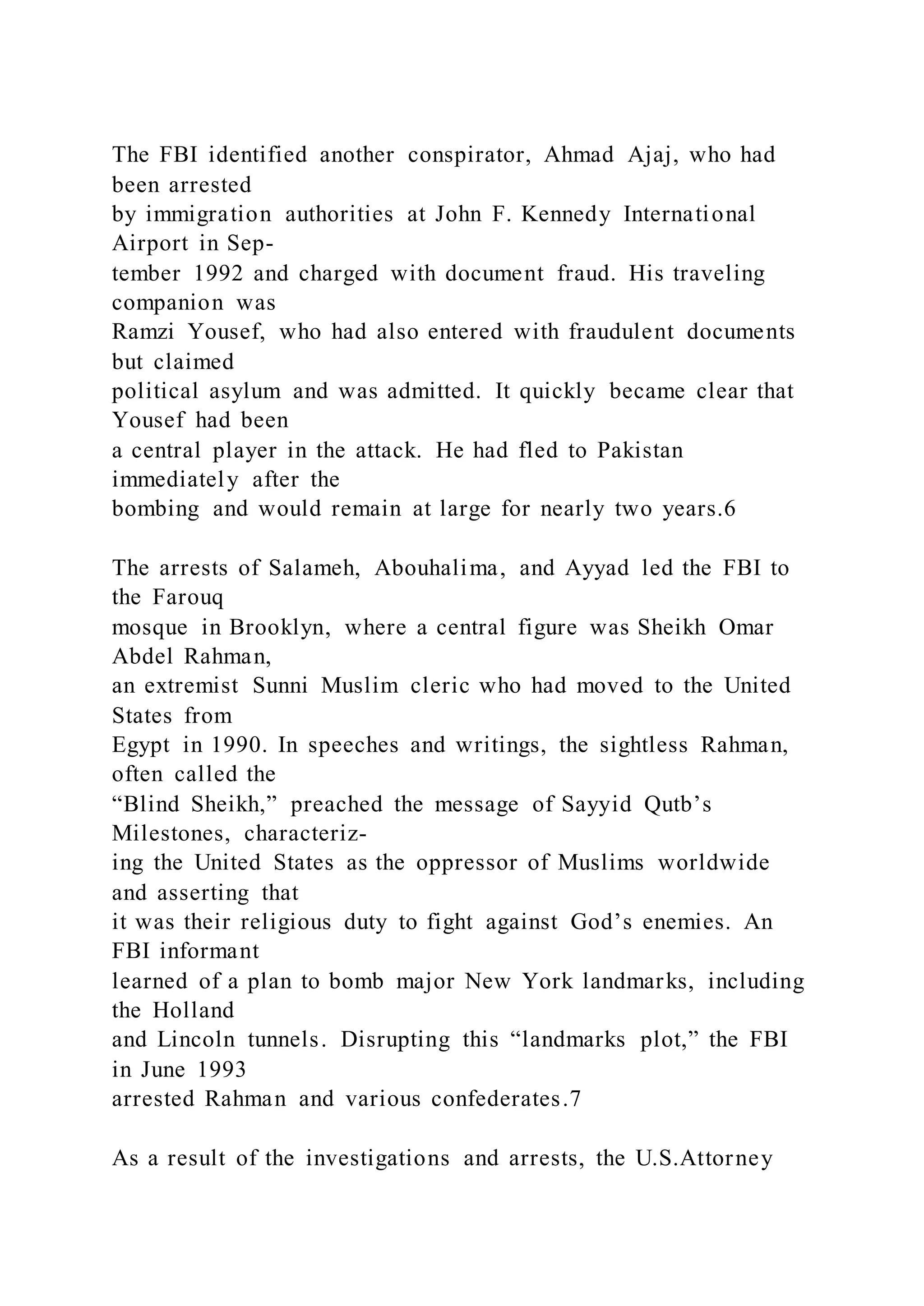 The FBI identified another conspirator, Ahmad Ajaj, who had
been arrested
by immigration authorities at John F. Kennedy International
Airport in Sep-
tember 1992 and charged with document fraud. His traveling
companion was
Ramzi Yousef, who had also entered with fraudulent documents
but claimed
political asylum and was admitted. It quickly became clear that
Yousef had been
a central player in the attack. He had fled to Pakistan
immediately after the
bombing and would remain at large for nearly two years.6
The arrests of Salameh, Abouhalima, and Ayyad led the FBI to
the Farouq
mosque in Brooklyn, where a central figure was Sheikh Omar
Abdel Rahman,
an extremist Sunni Muslim cleric who had moved to the United
States from
Egypt in 1990. In speeches and writings, the sightless Rahman,
often called the
“Blind Sheikh,” preached the message of Sayyid Qutb’s
Milestones, characteriz-
ing the United States as the oppressor of Muslims worldwide
and asserting that
it was their religious duty to fight against God’s enemies. An
FBI informant
learned of a plan to bomb major New York landmarks, including
the Holland
and Lincoln tunnels. Disrupting this “landmarks plot,” the FBI
in June 1993
arrested Rahman and various confederates.7
As a result of the investigations and arrests, the U.S.Attorney
 