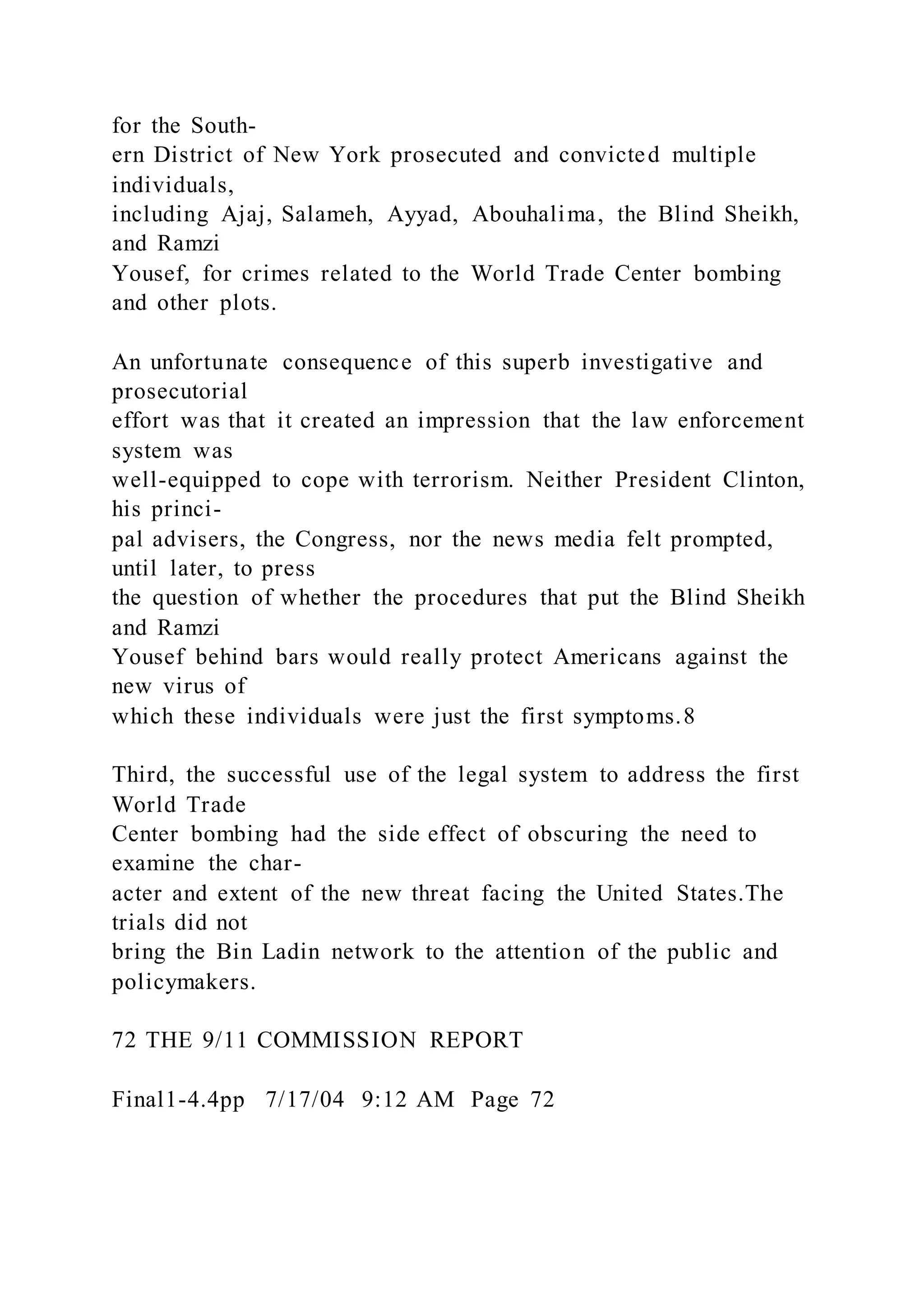 for the South-
ern District of New York prosecuted and convicted multiple
individuals,
including Ajaj, Salameh, Ayyad, Abouhalima, the Blind Sheikh,
and Ramzi
Yousef, for crimes related to the World Trade Center bombing
and other plots.
An unfortunate consequence of this superb investigative and
prosecutorial
effort was that it created an impression that the law enforcement
system was
well-equipped to cope with terrorism. Neither President Clinton,
his princi-
pal advisers, the Congress, nor the news media felt prompted,
until later, to press
the question of whether the procedures that put the Blind Sheikh
and Ramzi
Yousef behind bars would really protect Americans against the
new virus of
which these individuals were just the first symptoms.8
Third, the successful use of the legal system to address the first
World Trade
Center bombing had the side effect of obscuring the need to
examine the char-
acter and extent of the new threat facing the United States.The
trials did not
bring the Bin Ladin network to the attention of the public and
policymakers.
72 THE 9/11 COMMISSION REPORT
Final1-4.4pp 7/17/04 9:12 AM Page 72
 