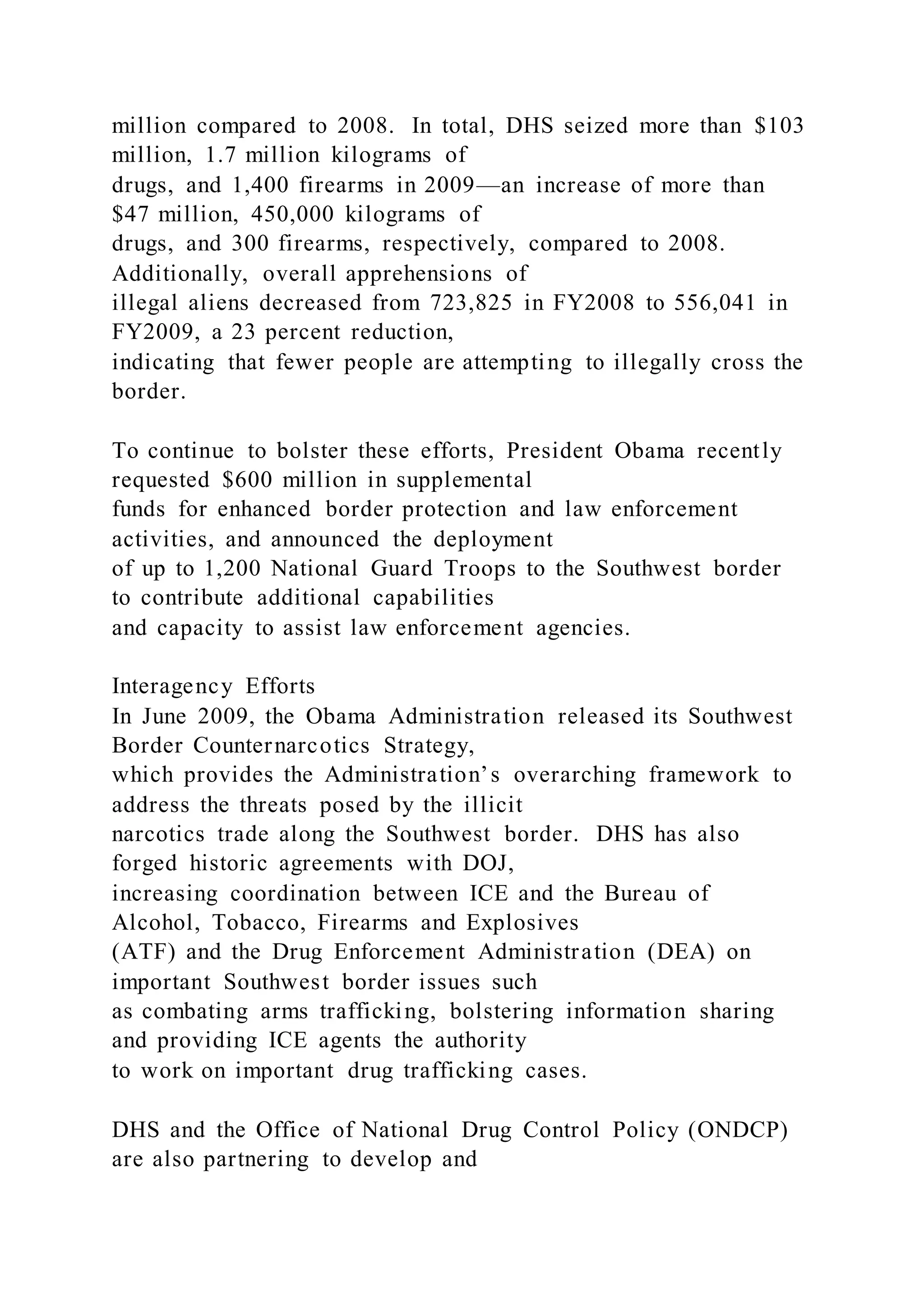 million compared to 2008. In total, DHS seized more than $103
million, 1.7 million kilograms of
drugs, and 1,400 firearms in 2009—an increase of more than
$47 million, 450,000 kilograms of
drugs, and 300 firearms, respectively, compared to 2008.
Additionally, overall apprehensions of
illegal aliens decreased from 723,825 in FY2008 to 556,041 in
FY2009, a 23 percent reduction,
indicating that fewer people are attempting to illegally cross the
border.
To continue to bolster these efforts, President Obama recently
requested $600 million in supplemental
funds for enhanced border protection and law enforcement
activities, and announced the deployment
of up to 1,200 National Guard Troops to the Southwest border
to contribute additional capabilities
and capacity to assist law enforcement agencies.
Interagency Efforts
In June 2009, the Obama Administration released its Southwest
Border Counternarcotics Strategy,
which provides the Administration’s overarching framework to
address the threats posed by the illicit
narcotics trade along the Southwest border. DHS has also
forged historic agreements with DOJ,
increasing coordination between ICE and the Bureau of
Alcohol, Tobacco, Firearms and Explosives
(ATF) and the Drug Enforcement Administration (DEA) on
important Southwest border issues such
as combating arms trafficking, bolstering information sharing
and providing ICE agents the authority
to work on important drug trafficking cases.
DHS and the Office of National Drug Control Policy (ONDCP)
are also partnering to develop and
 