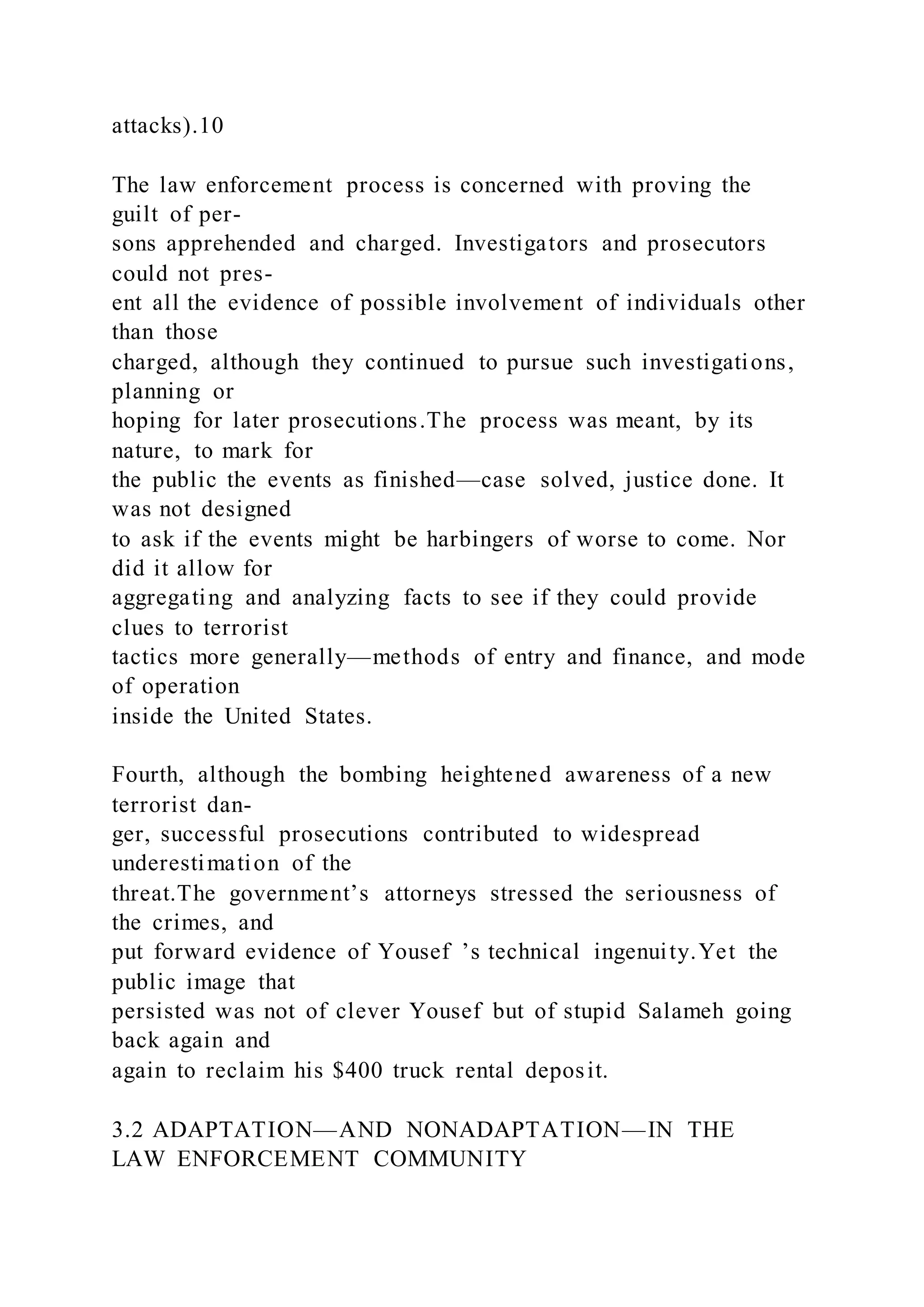 attacks).10
The law enforcement process is concerned with proving the
guilt of per-
sons apprehended and charged. Investigators and prosecutors
could not pres-
ent all the evidence of possible involvement of individuals other
than those
charged, although they continued to pursue such investigations,
planning or
hoping for later prosecutions.The process was meant, by its
nature, to mark for
the public the events as finished—case solved, justice done. It
was not designed
to ask if the events might be harbingers of worse to come. Nor
did it allow for
aggregating and analyzing facts to see if they could provide
clues to terrorist
tactics more generally—methods of entry and finance, and mode
of operation
inside the United States.
Fourth, although the bombing heightened awareness of a new
terrorist dan-
ger, successful prosecutions contributed to widespread
underestimation of the
threat.The government’s attorneys stressed the seriousness of
the crimes, and
put forward evidence of Yousef ’s technical ingenuity.Yet the
public image that
persisted was not of clever Yousef but of stupid Salameh going
back again and
again to reclaim his $400 truck rental deposit.
3.2 ADAPTATION—AND NONADAPTATION—IN THE
LAW ENFORCEMENT COMMUNITY
 
