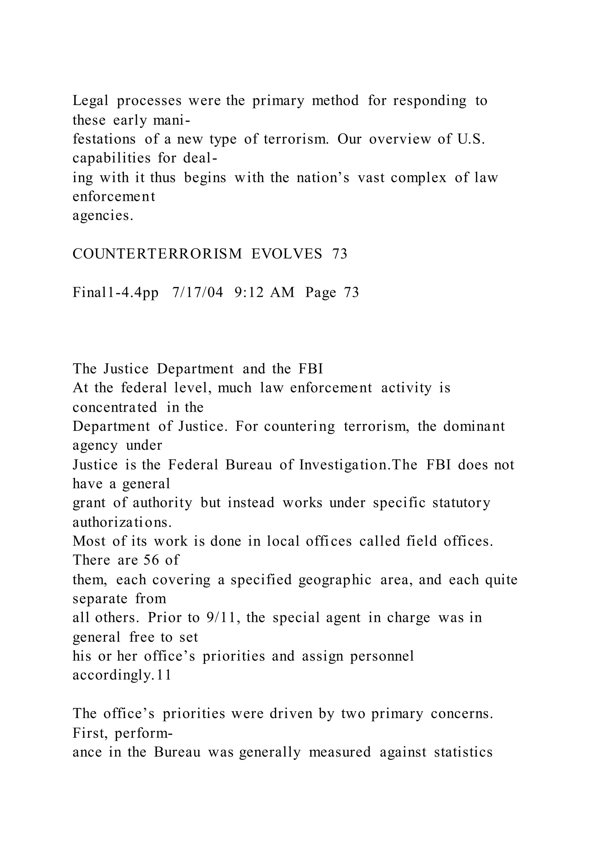 Legal processes were the primary method for responding to
these early mani-
festations of a new type of terrorism. Our overview of U.S.
capabilities for deal-
ing with it thus begins with the nation’s vast complex of law
enforcement
agencies.
COUNTERTERRORISM EVOLVES 73
Final1-4.4pp 7/17/04 9:12 AM Page 73
The Justice Department and the FBI
At the federal level, much law enforcement activity is
concentrated in the
Department of Justice. For countering terrorism, the dominant
agency under
Justice is the Federal Bureau of Investigation.The FBI does not
have a general
grant of authority but instead works under specific statutory
authorizations.
Most of its work is done in local offices called field offices.
There are 56 of
them, each covering a specified geographic area, and each quite
separate from
all others. Prior to 9/11, the special agent in charge was in
general free to set
his or her office’s priorities and assign personnel
accordingly.11
The office’s priorities were driven by two primary concerns.
First, perform-
ance in the Bureau was generally measured against statistics
 