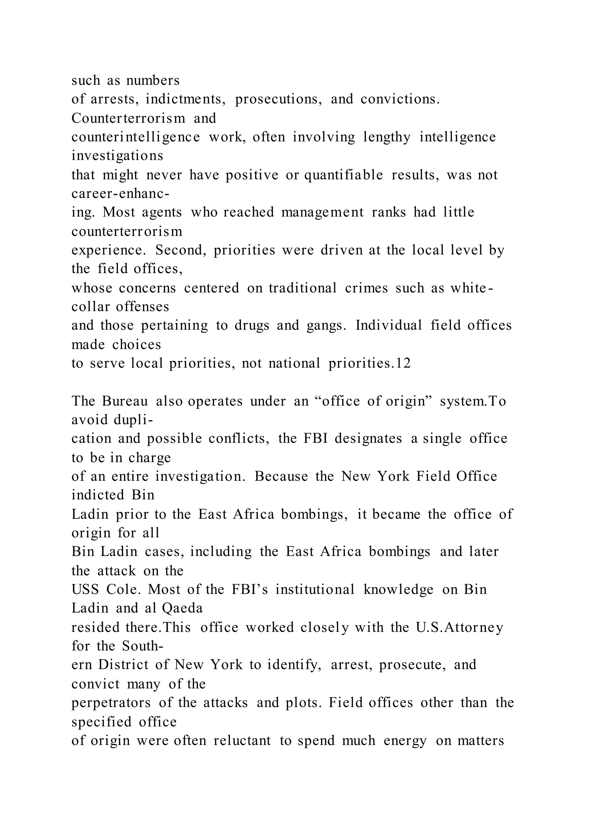 such as numbers
of arrests, indictments, prosecutions, and convictions.
Counterterrorism and
counterintelligence work, often involving lengthy intelligence
investigations
that might never have positive or quantifiable results, was not
career-enhanc-
ing. Most agents who reached management ranks had little
counterterrorism
experience. Second, priorities were driven at the local level by
the field offices,
whose concerns centered on traditional crimes such as white-
collar offenses
and those pertaining to drugs and gangs. Individual field offices
made choices
to serve local priorities, not national priorities.12
The Bureau also operates under an “office of origin” system.To
avoid dupli-
cation and possible conflicts, the FBI designates a single office
to be in charge
of an entire investigation. Because the New York Field Office
indicted Bin
Ladin prior to the East Africa bombings, it became the office of
origin for all
Bin Ladin cases, including the East Africa bombings and later
the attack on the
USS Cole. Most of the FBI’s institutional knowledge on Bin
Ladin and al Qaeda
resided there.This office worked closely with the U.S.Attorney
for the South-
ern District of New York to identify, arrest, prosecute, and
convict many of the
perpetrators of the attacks and plots. Field offices other than the
specified office
of origin were often reluctant to spend much energy on matters
 