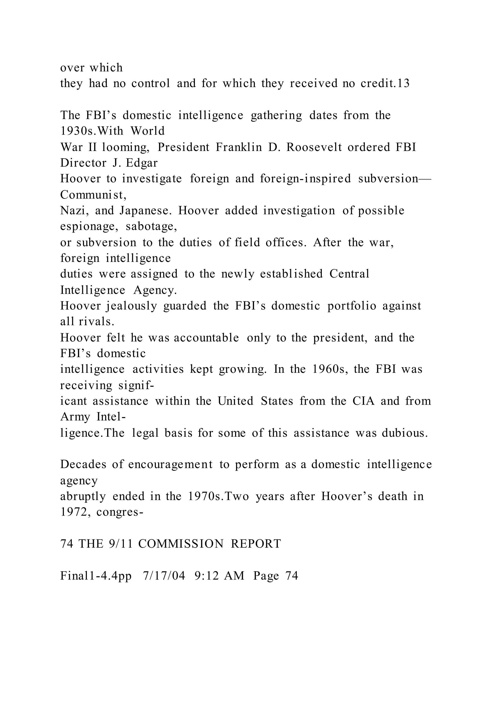 over which
they had no control and for which they received no credit.13
The FBI’s domestic intelligence gathering dates from the
1930s.With World
War II looming, President Franklin D. Roosevelt ordered FBI
Director J. Edgar
Hoover to investigate foreign and foreign-inspired subversion—
Communist,
Nazi, and Japanese. Hoover added investigation of possible
espionage, sabotage,
or subversion to the duties of field offices. After the war,
foreign intelligence
duties were assigned to the newly established Central
Intelligence Agency.
Hoover jealously guarded the FBI’s domestic portfolio against
all rivals.
Hoover felt he was accountable only to the president, and the
FBI’s domestic
intelligence activities kept growing. In the 1960s, the FBI was
receiving signif-
icant assistance within the United States from the CIA and from
Army Intel-
ligence.The legal basis for some of this assistance was dubious.
Decades of encouragement to perform as a domestic intelligence
agency
abruptly ended in the 1970s.Two years after Hoover’s death in
1972, congres-
74 THE 9/11 COMMISSION REPORT
Final1-4.4pp 7/17/04 9:12 AM Page 74
 