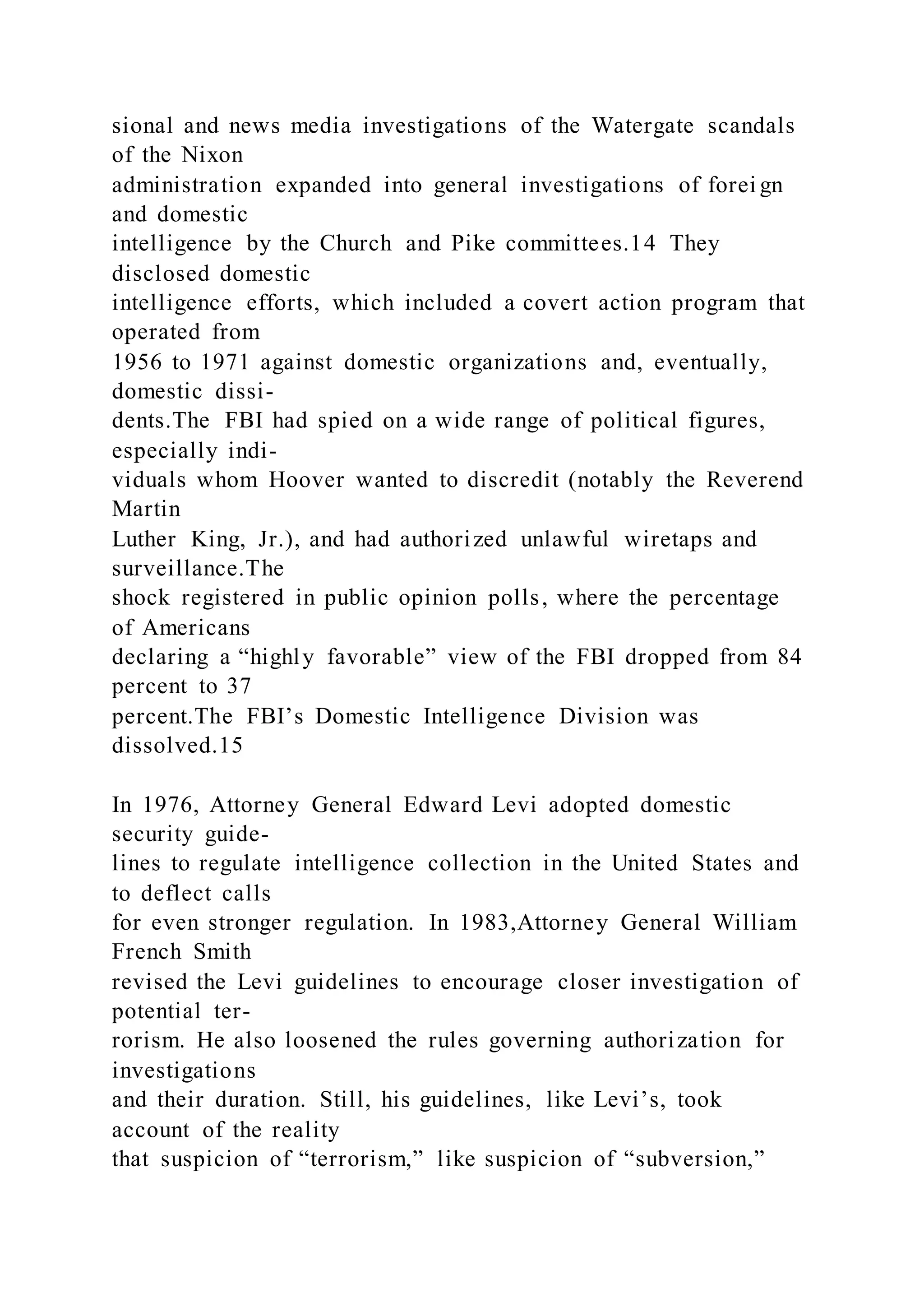 sional and news media investigations of the Watergate scandals
of the Nixon
administration expanded into general investigations of forei gn
and domestic
intelligence by the Church and Pike committees.14 They
disclosed domestic
intelligence efforts, which included a covert action program that
operated from
1956 to 1971 against domestic organizations and, eventually,
domestic dissi-
dents.The FBI had spied on a wide range of political figures,
especially indi-
viduals whom Hoover wanted to discredit (notably the Reverend
Martin
Luther King, Jr.), and had authorized unlawful wiretaps and
surveillance.The
shock registered in public opinion polls, where the percentage
of Americans
declaring a “highly favorable” view of the FBI dropped from 84
percent to 37
percent.The FBI’s Domestic Intelligence Division was
dissolved.15
In 1976, Attorney General Edward Levi adopted domestic
security guide-
lines to regulate intelligence collection in the United States and
to deflect calls
for even stronger regulation. In 1983,Attorney General William
French Smith
revised the Levi guidelines to encourage closer investigation of
potential ter-
rorism. He also loosened the rules governing authorization for
investigations
and their duration. Still, his guidelines, like Levi’s, took
account of the reality
that suspicion of “terrorism,” like suspicion of “subversion,”
 