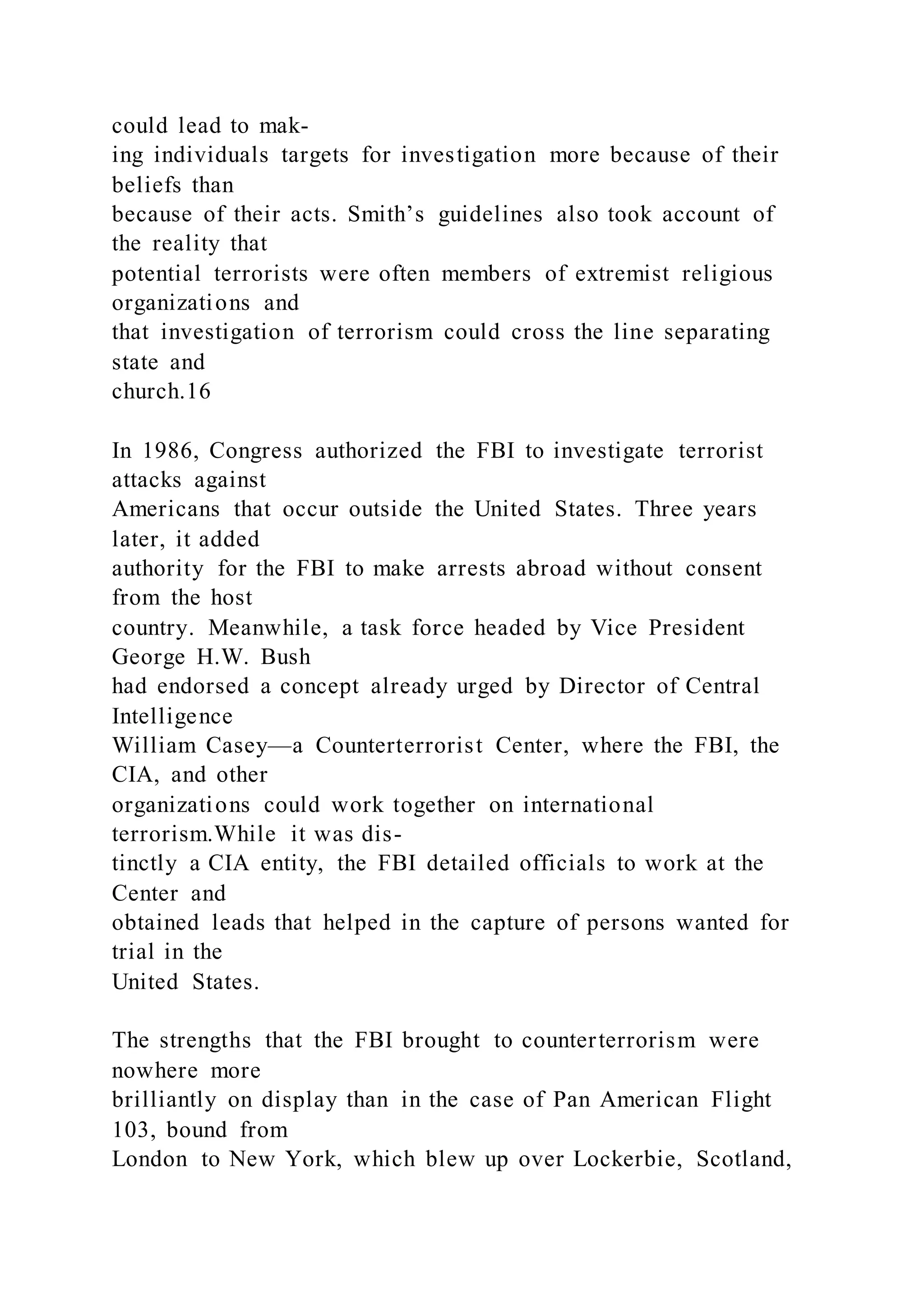 could lead to mak-
ing individuals targets for investigation more because of their
beliefs than
because of their acts. Smith’s guidelines also took account of
the reality that
potential terrorists were often members of extremist religious
organizations and
that investigation of terrorism could cross the line separating
state and
church.16
In 1986, Congress authorized the FBI to investigate terrorist
attacks against
Americans that occur outside the United States. Three years
later, it added
authority for the FBI to make arrests abroad without consent
from the host
country. Meanwhile, a task force headed by Vice President
George H.W. Bush
had endorsed a concept already urged by Director of Central
Intelligence
William Casey—a Counterterrorist Center, where the FBI, the
CIA, and other
organizations could work together on international
terrorism.While it was dis-
tinctly a CIA entity, the FBI detailed officials to work at the
Center and
obtained leads that helped in the capture of persons wanted for
trial in the
United States.
The strengths that the FBI brought to counterterrorism were
nowhere more
brilliantly on display than in the case of Pan American Flight
103, bound from
London to New York, which blew up over Lockerbie, Scotland,
 