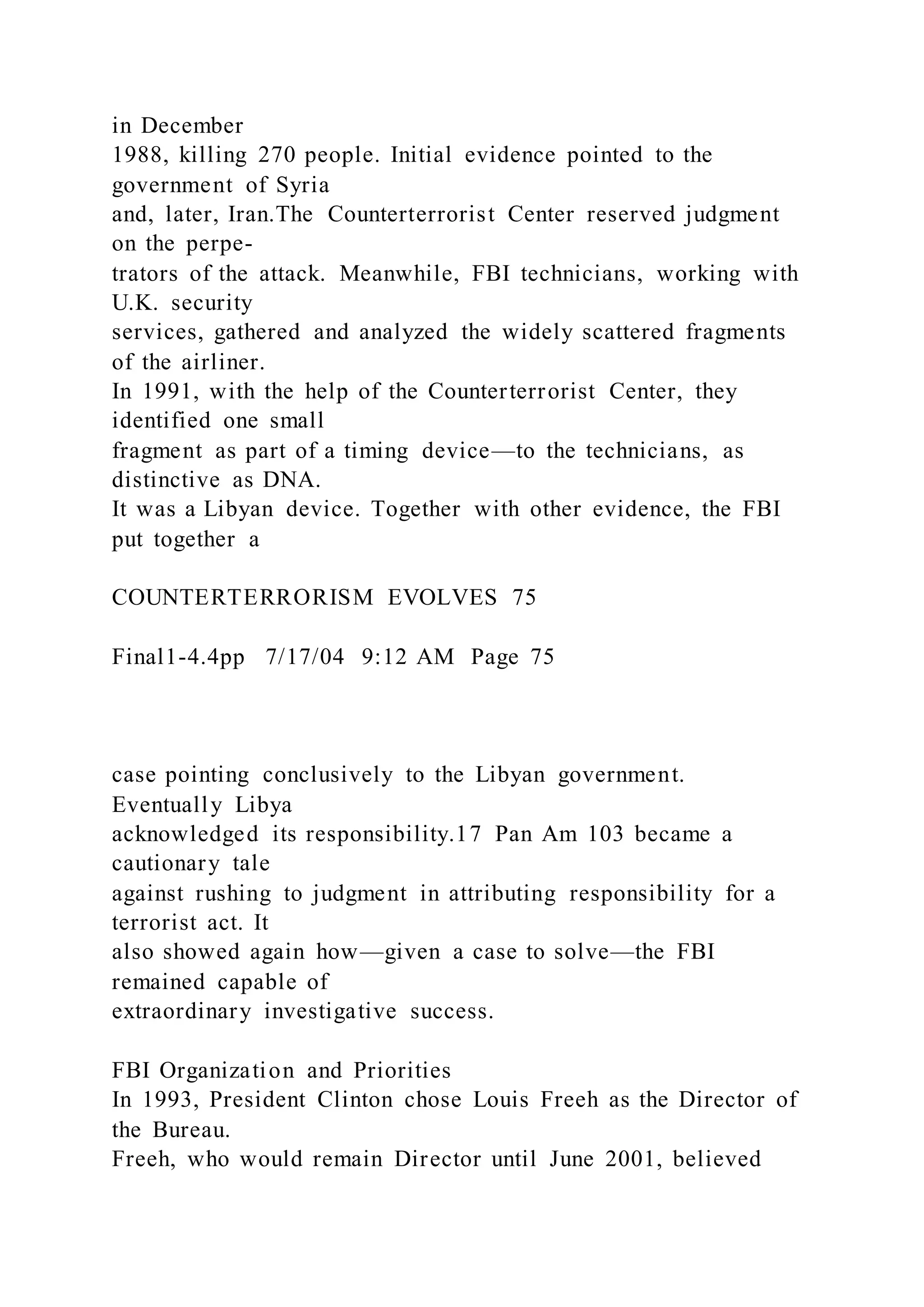 in December
1988, killing 270 people. Initial evidence pointed to the
government of Syria
and, later, Iran.The Counterterrorist Center reserved judgment
on the perpe-
trators of the attack. Meanwhile, FBI technicians, working with
U.K. security
services, gathered and analyzed the widely scattered fragments
of the airliner.
In 1991, with the help of the Counterterrorist Center, they
identified one small
fragment as part of a timing device—to the technicians, as
distinctive as DNA.
It was a Libyan device. Together with other evidence, the FBI
put together a
COUNTERTERRORISM EVOLVES 75
Final1-4.4pp 7/17/04 9:12 AM Page 75
case pointing conclusively to the Libyan government.
Eventually Libya
acknowledged its responsibility.17 Pan Am 103 became a
cautionary tale
against rushing to judgment in attributing responsibility for a
terrorist act. It
also showed again how—given a case to solve—the FBI
remained capable of
extraordinary investigative success.
FBI Organization and Priorities
In 1993, President Clinton chose Louis Freeh as the Director of
the Bureau.
Freeh, who would remain Director until June 2001, believed
 