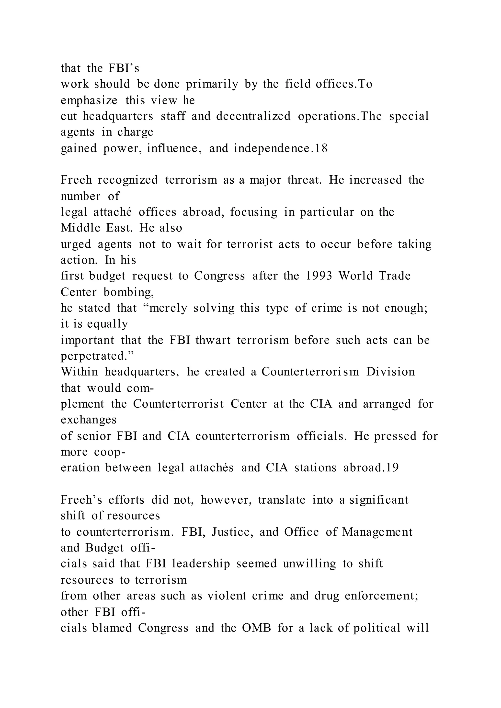 that the FBI’s
work should be done primarily by the field offices.To
emphasize this view he
cut headquarters staff and decentralized operations.The special
agents in charge
gained power, influence, and independence.18
Freeh recognized terrorism as a major threat. He increased the
number of
legal attaché offices abroad, focusing in particular on the
Middle East. He also
urged agents not to wait for terrorist acts to occur before taking
action. In his
first budget request to Congress after the 1993 World Trade
Center bombing,
he stated that “merely solving this type of crime is not enough;
it is equally
important that the FBI thwart terrorism before such acts can be
perpetrated.”
Within headquarters, he created a Counterterrorism Division
that would com-
plement the Counterterrorist Center at the CIA and arranged for
exchanges
of senior FBI and CIA counterterrorism officials. He pressed for
more coop-
eration between legal attachés and CIA stations abroad.19
Freeh’s efforts did not, however, translate into a significant
shift of resources
to counterterrorism. FBI, Justice, and Office of Management
and Budget offi-
cials said that FBI leadership seemed unwilling to shift
resources to terrorism
from other areas such as violent crime and drug enforcement;
other FBI offi-
cials blamed Congress and the OMB for a lack of political will
 