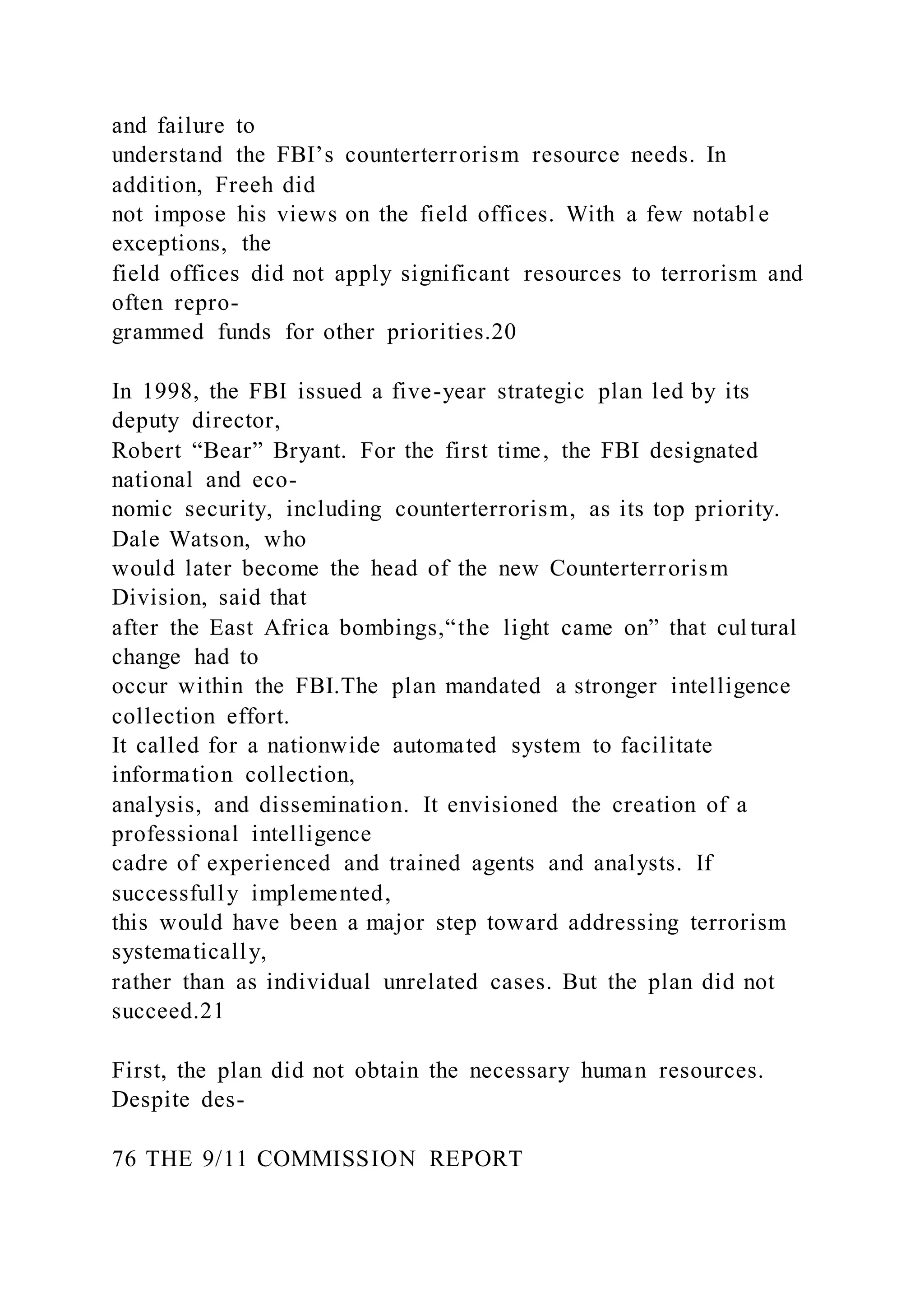 and failure to
understand the FBI’s counterterrorism resource needs. In
addition, Freeh did
not impose his views on the field offices. With a few notabl e
exceptions, the
field offices did not apply significant resources to terrorism and
often repro-
grammed funds for other priorities.20
In 1998, the FBI issued a five-year strategic plan led by its
deputy director,
Robert “Bear” Bryant. For the first time, the FBI designated
national and eco-
nomic security, including counterterrorism, as its top priority.
Dale Watson, who
would later become the head of the new Counterterrorism
Division, said that
after the East Africa bombings,“the light came on” that cul tural
change had to
occur within the FBI.The plan mandated a stronger intelligence
collection effort.
It called for a nationwide automated system to facilitate
information collection,
analysis, and dissemination. It envisioned the creation of a
professional intelligence
cadre of experienced and trained agents and analysts. If
successfully implemented,
this would have been a major step toward addressing terrorism
systematically,
rather than as individual unrelated cases. But the plan did not
succeed.21
First, the plan did not obtain the necessary human resources.
Despite des-
76 THE 9/11 COMMISSION REPORT
 
