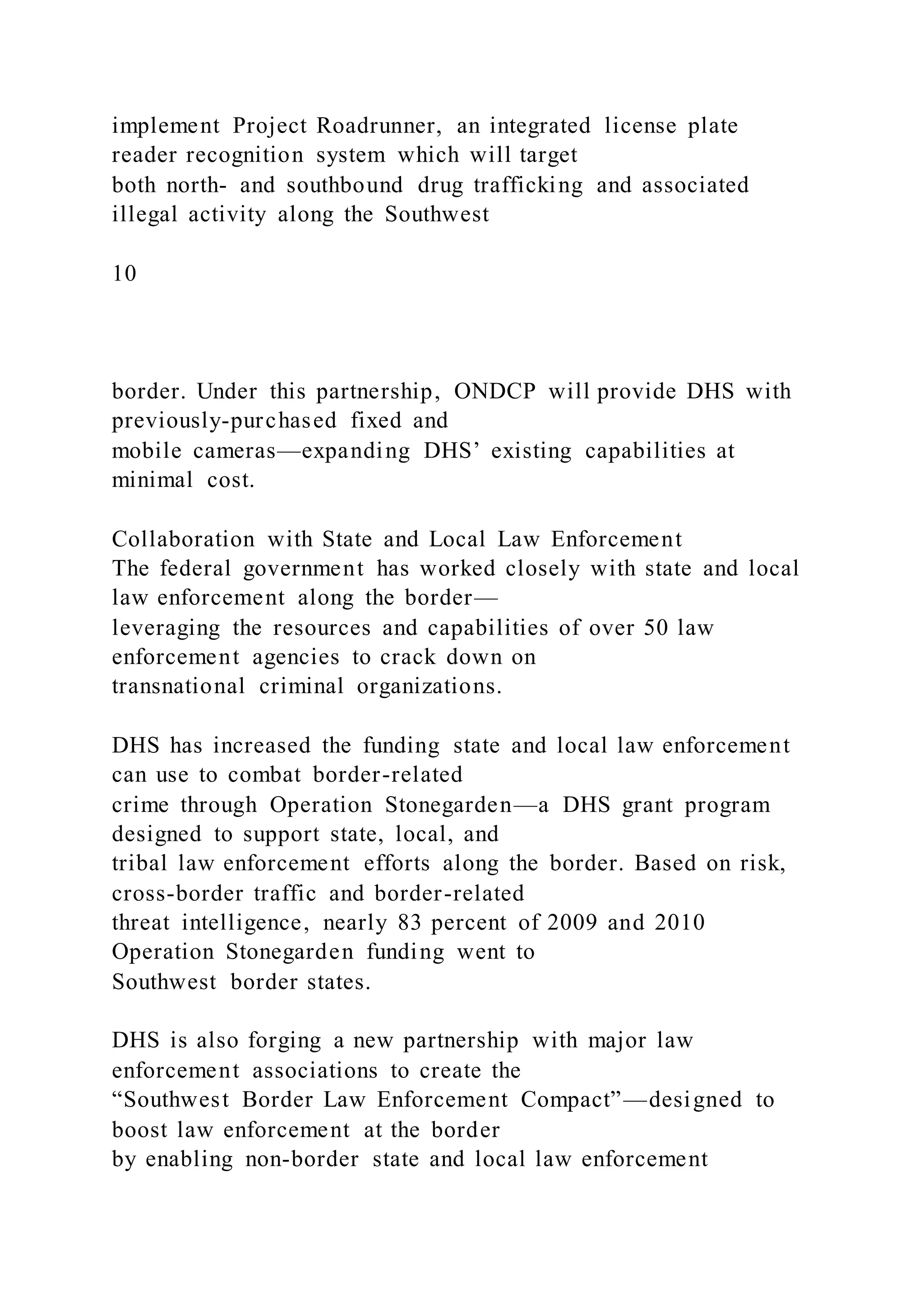 implement Project Roadrunner, an integrated license plate
reader recognition system which will target
both north- and southbound drug trafficking and associated
illegal activity along the Southwest
10
border. Under this partnership, ONDCP will provide DHS with
previously-purchased fixed and
mobile cameras—expanding DHS’ existing capabilities at
minimal cost.
Collaboration with State and Local Law Enforcement
The federal government has worked closely with state and local
law enforcement along the border—
leveraging the resources and capabilities of over 50 law
enforcement agencies to crack down on
transnational criminal organizations.
DHS has increased the funding state and local law enforcement
can use to combat border-related
crime through Operation Stonegarden—a DHS grant program
designed to support state, local, and
tribal law enforcement efforts along the border. Based on risk,
cross-border traffic and border-related
threat intelligence, nearly 83 percent of 2009 and 2010
Operation Stonegarden funding went to
Southwest border states.
DHS is also forging a new partnership with major law
enforcement associations to create the
“Southwest Border Law Enforcement Compact”—designed to
boost law enforcement at the border
by enabling non-border state and local law enforcement
 