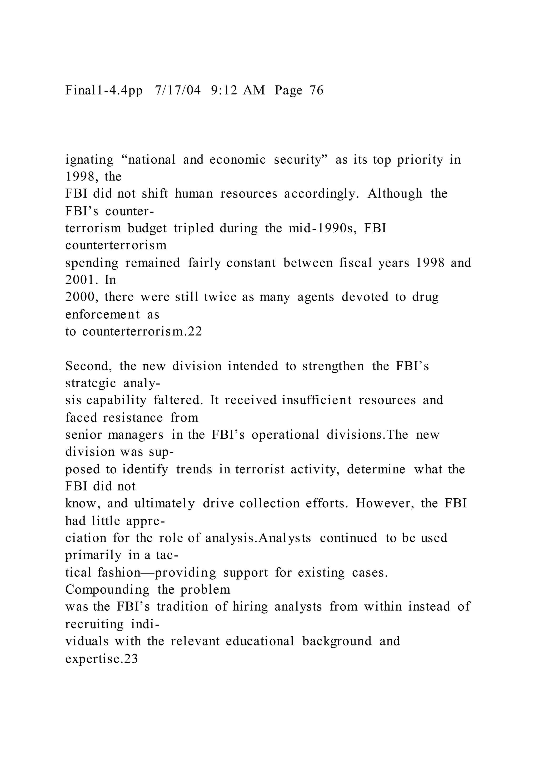 Final1-4.4pp 7/17/04 9:12 AM Page 76
ignating “national and economic security” as its top priority in
1998, the
FBI did not shift human resources accordingly. Although the
FBI’s counter-
terrorism budget tripled during the mid-1990s, FBI
counterterrorism
spending remained fairly constant between fiscal years 1998 and
2001. In
2000, there were still twice as many agents devoted to drug
enforcement as
to counterterrorism.22
Second, the new division intended to strengthen the FBI’s
strategic analy-
sis capability faltered. It received insufficient resources and
faced resistance from
senior managers in the FBI’s operational divisions.The new
division was sup-
posed to identify trends in terrorist activity, determine what the
FBI did not
know, and ultimately drive collection efforts. However, the FBI
had little appre-
ciation for the role of analysis.Analysts continued to be used
primarily in a tac-
tical fashion—providing support for existing cases.
Compounding the problem
was the FBI’s tradition of hiring analysts from within instead of
recruiting indi-
viduals with the relevant educational background and
expertise.23
 