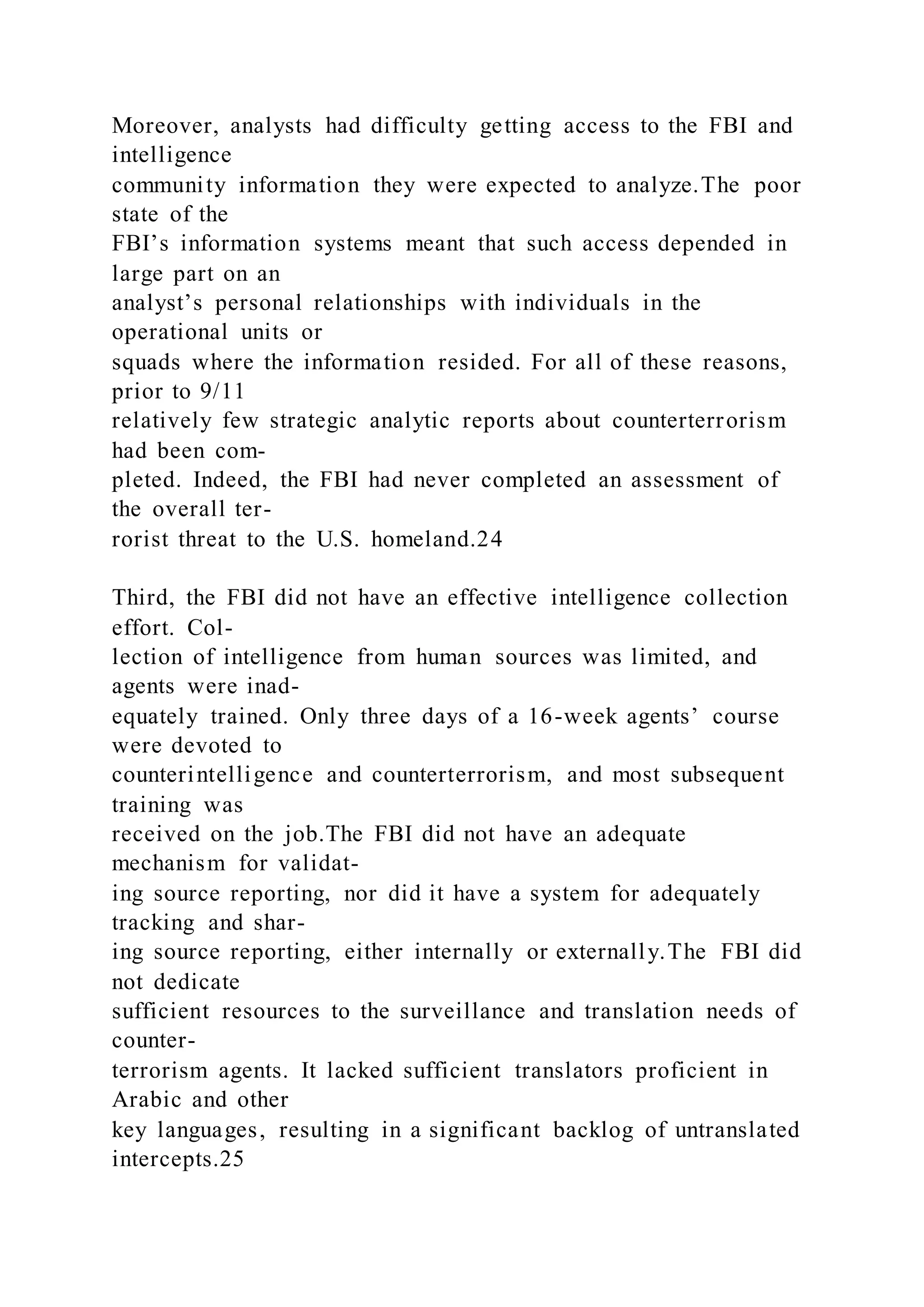Moreover, analysts had difficulty getting access to the FBI and
intelligence
community information they were expected to analyze.The poor
state of the
FBI’s information systems meant that such access depended in
large part on an
analyst’s personal relationships with individuals in the
operational units or
squads where the information resided. For all of these reasons,
prior to 9/11
relatively few strategic analytic reports about counterterrorism
had been com-
pleted. Indeed, the FBI had never completed an assessment of
the overall ter-
rorist threat to the U.S. homeland.24
Third, the FBI did not have an effective intelligence collection
effort. Col-
lection of intelligence from human sources was limited, and
agents were inad-
equately trained. Only three days of a 16-week agents’ course
were devoted to
counterintelligence and counterterrorism, and most subsequent
training was
received on the job.The FBI did not have an adequate
mechanism for validat-
ing source reporting, nor did it have a system for adequately
tracking and shar-
ing source reporting, either internally or externally.The FBI did
not dedicate
sufficient resources to the surveillance and translation needs of
counter-
terrorism agents. It lacked sufficient translators proficient in
Arabic and other
key languages, resulting in a significant backlog of untranslated
intercepts.25
 