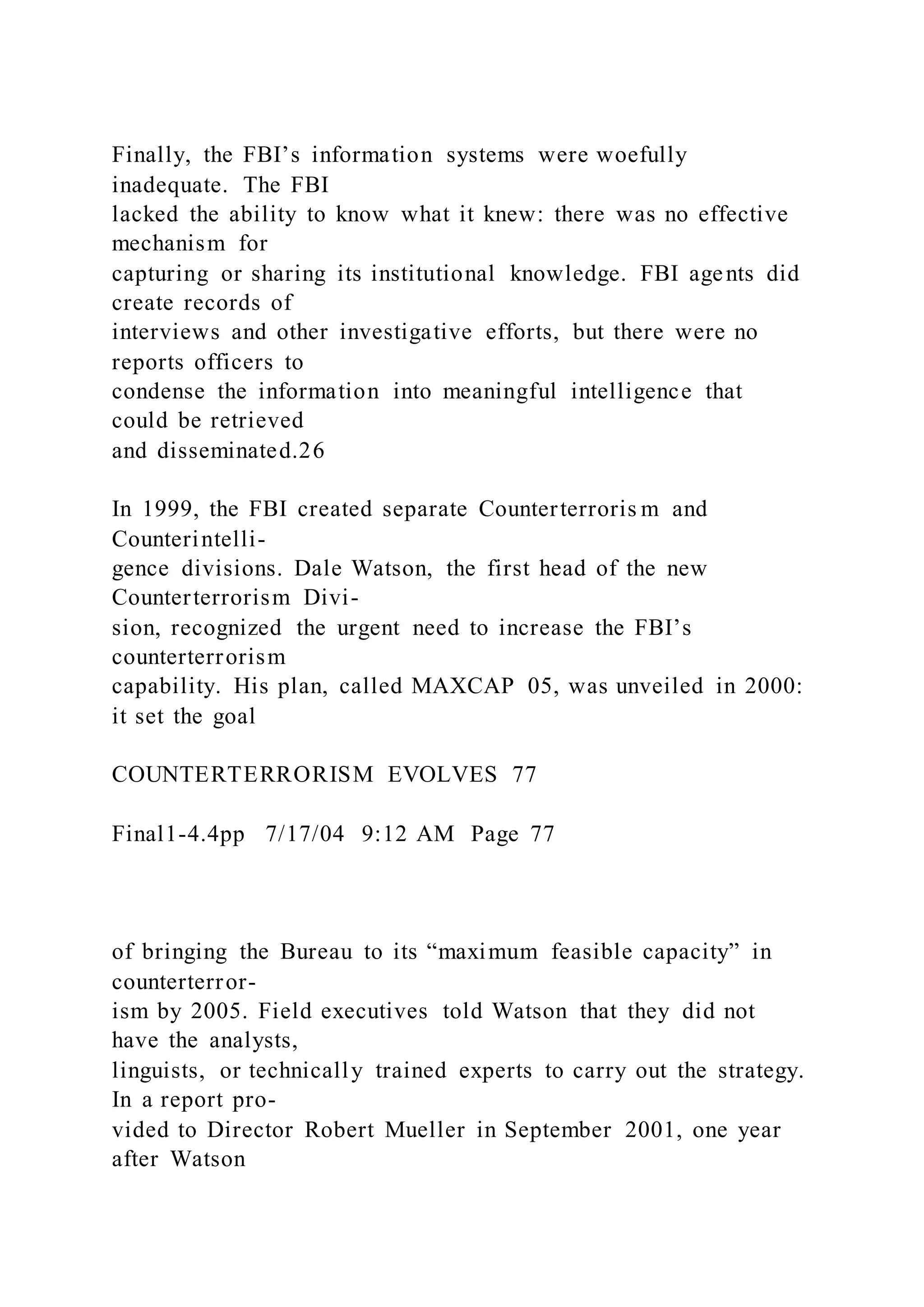 Finally, the FBI’s information systems were woefully
inadequate. The FBI
lacked the ability to know what it knew: there was no effective
mechanism for
capturing or sharing its institutional knowledge. FBI agents did
create records of
interviews and other investigative efforts, but there were no
reports officers to
condense the information into meaningful intelligence that
could be retrieved
and disseminated.26
In 1999, the FBI created separate Counterterroris m and
Counterintelli-
gence divisions. Dale Watson, the first head of the new
Counterterrorism Divi-
sion, recognized the urgent need to increase the FBI’s
counterterrorism
capability. His plan, called MAXCAP 05, was unveiled in 2000:
it set the goal
COUNTERTERRORISM EVOLVES 77
Final1-4.4pp 7/17/04 9:12 AM Page 77
of bringing the Bureau to its “maximum feasible capacity” in
counterterror-
ism by 2005. Field executives told Watson that they did not
have the analysts,
linguists, or technically trained experts to carry out the strategy.
In a report pro-
vided to Director Robert Mueller in September 2001, one year
after Watson
 