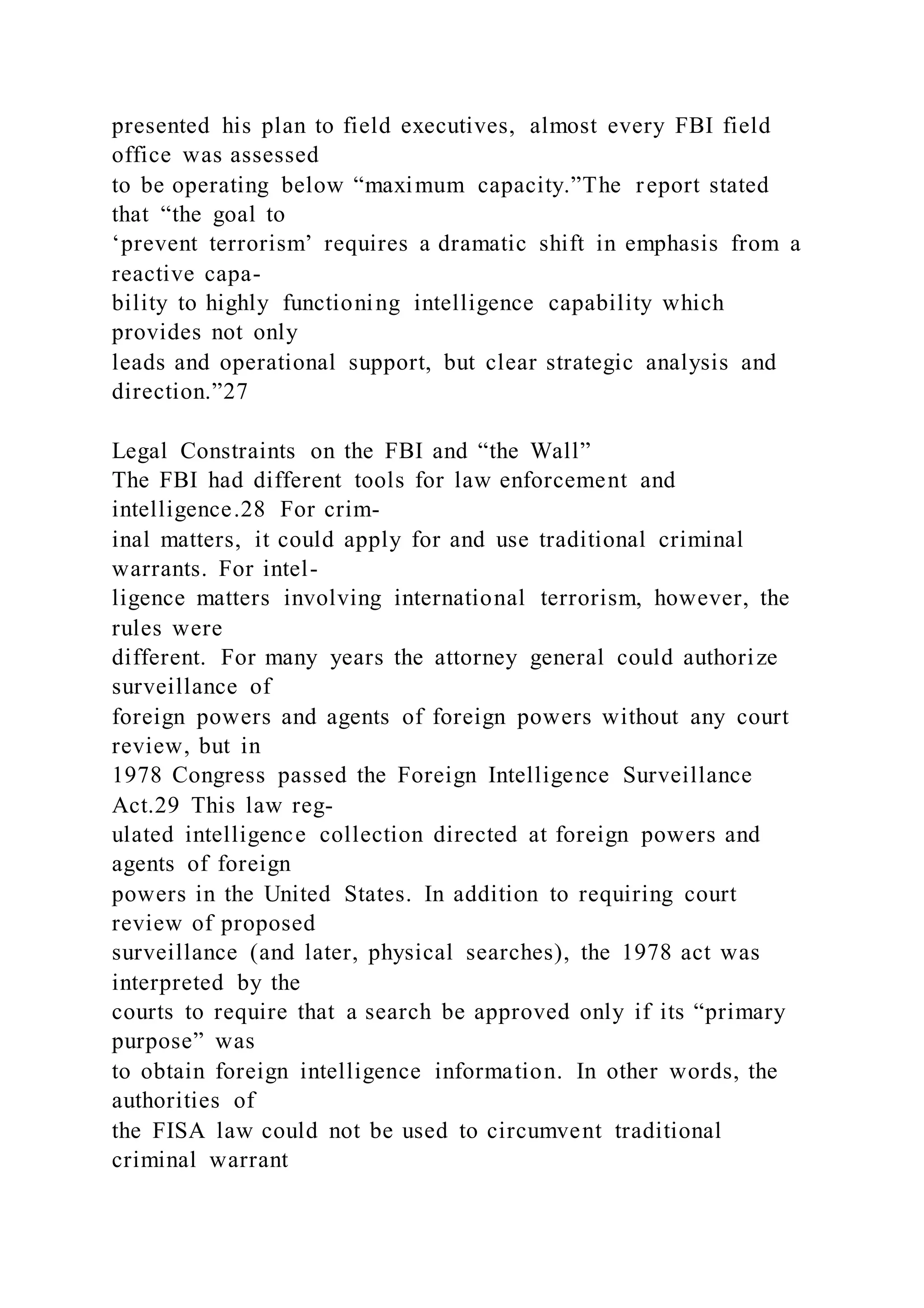 presented his plan to field executives, almost every FBI field
office was assessed
to be operating below “maximum capacity.”The report stated
that “the goal to
‘prevent terrorism’ requires a dramatic shift in emphasis from a
reactive capa-
bility to highly functioning intelligence capability which
provides not only
leads and operational support, but clear strategic analysis and
direction.”27
Legal Constraints on the FBI and “the Wall”
The FBI had different tools for law enforcement and
intelligence.28 For crim-
inal matters, it could apply for and use traditional criminal
warrants. For intel-
ligence matters involving international terrorism, however, the
rules were
different. For many years the attorney general could authorize
surveillance of
foreign powers and agents of foreign powers without any court
review, but in
1978 Congress passed the Foreign Intelligence Surveillance
Act.29 This law reg-
ulated intelligence collection directed at foreign powers and
agents of foreign
powers in the United States. In addition to requiring court
review of proposed
surveillance (and later, physical searches), the 1978 act was
interpreted by the
courts to require that a search be approved only if its “primary
purpose” was
to obtain foreign intelligence information. In other words, the
authorities of
the FISA law could not be used to circumvent traditional
criminal warrant
 