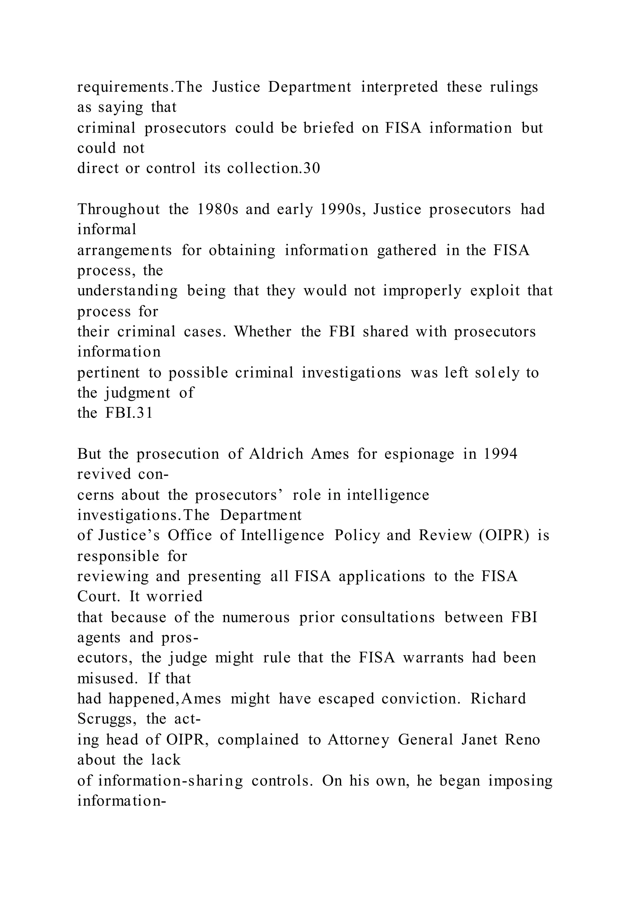 requirements.The Justice Department interpreted these rulings
as saying that
criminal prosecutors could be briefed on FISA information but
could not
direct or control its collection.30
Throughout the 1980s and early 1990s, Justice prosecutors had
informal
arrangements for obtaining information gathered in the FISA
process, the
understanding being that they would not improperly exploit that
process for
their criminal cases. Whether the FBI shared with prosecutors
information
pertinent to possible criminal investigations was left sol ely to
the judgment of
the FBI.31
But the prosecution of Aldrich Ames for espionage in 1994
revived con-
cerns about the prosecutors’ role in intelligence
investigations.The Department
of Justice’s Office of Intelligence Policy and Review (OIPR) is
responsible for
reviewing and presenting all FISA applications to the FISA
Court. It worried
that because of the numerous prior consultations between FBI
agents and pros-
ecutors, the judge might rule that the FISA warrants had been
misused. If that
had happened,Ames might have escaped conviction. Richard
Scruggs, the act-
ing head of OIPR, complained to Attorney General Janet Reno
about the lack
of information-sharing controls. On his own, he began imposing
information-
 