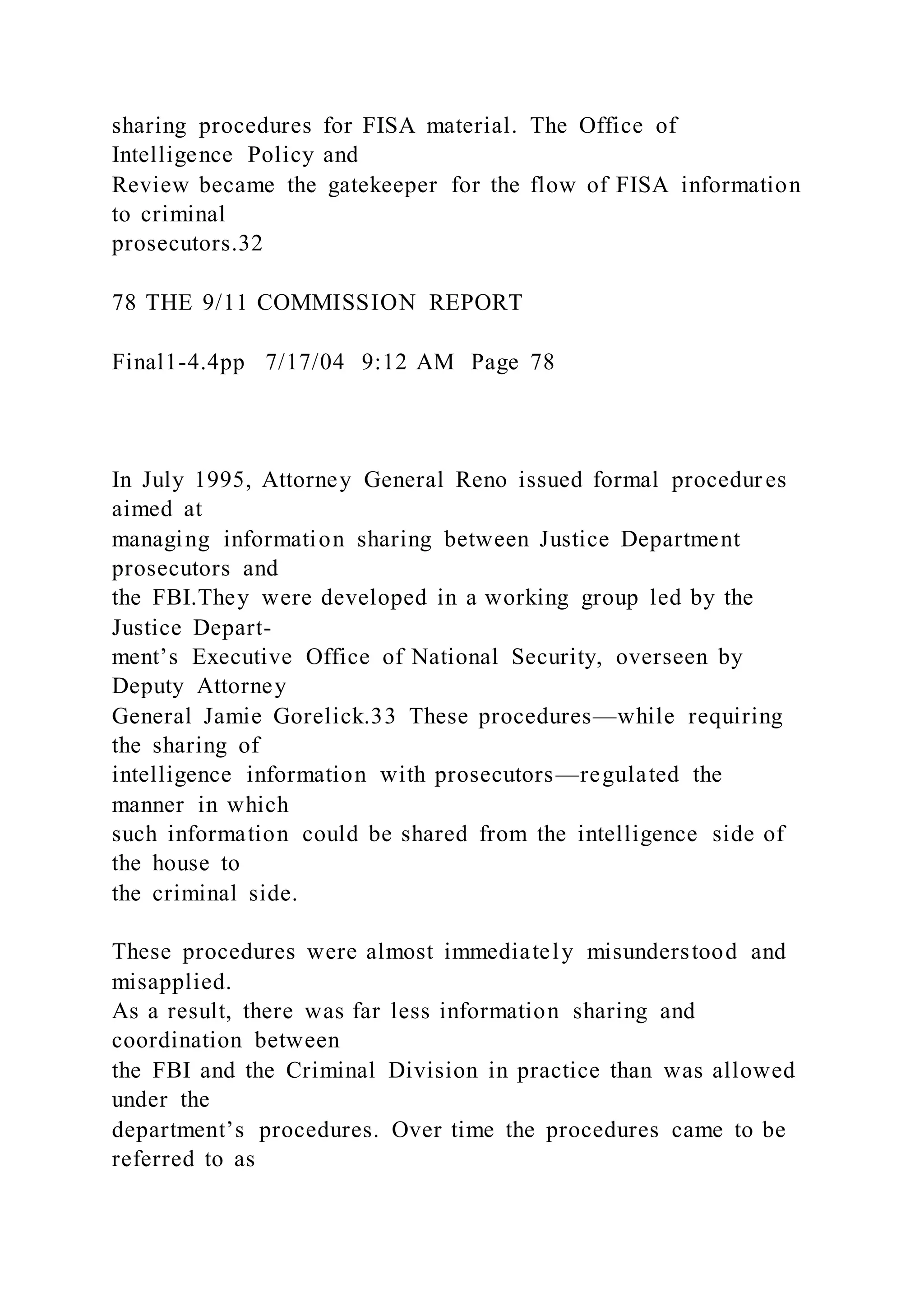 sharing procedures for FISA material. The Office of
Intelligence Policy and
Review became the gatekeeper for the flow of FISA information
to criminal
prosecutors.32
78 THE 9/11 COMMISSION REPORT
Final1-4.4pp 7/17/04 9:12 AM Page 78
In July 1995, Attorney General Reno issued formal procedur es
aimed at
managing information sharing between Justice Department
prosecutors and
the FBI.They were developed in a working group led by the
Justice Depart-
ment’s Executive Office of National Security, overseen by
Deputy Attorney
General Jamie Gorelick.33 These procedures—while requiring
the sharing of
intelligence information with prosecutors—regulated the
manner in which
such information could be shared from the intelligence side of
the house to
the criminal side.
These procedures were almost immediately misunderstood and
misapplied.
As a result, there was far less information sharing and
coordination between
the FBI and the Criminal Division in practice than was allowed
under the
department’s procedures. Over time the procedures came to be
referred to as
 