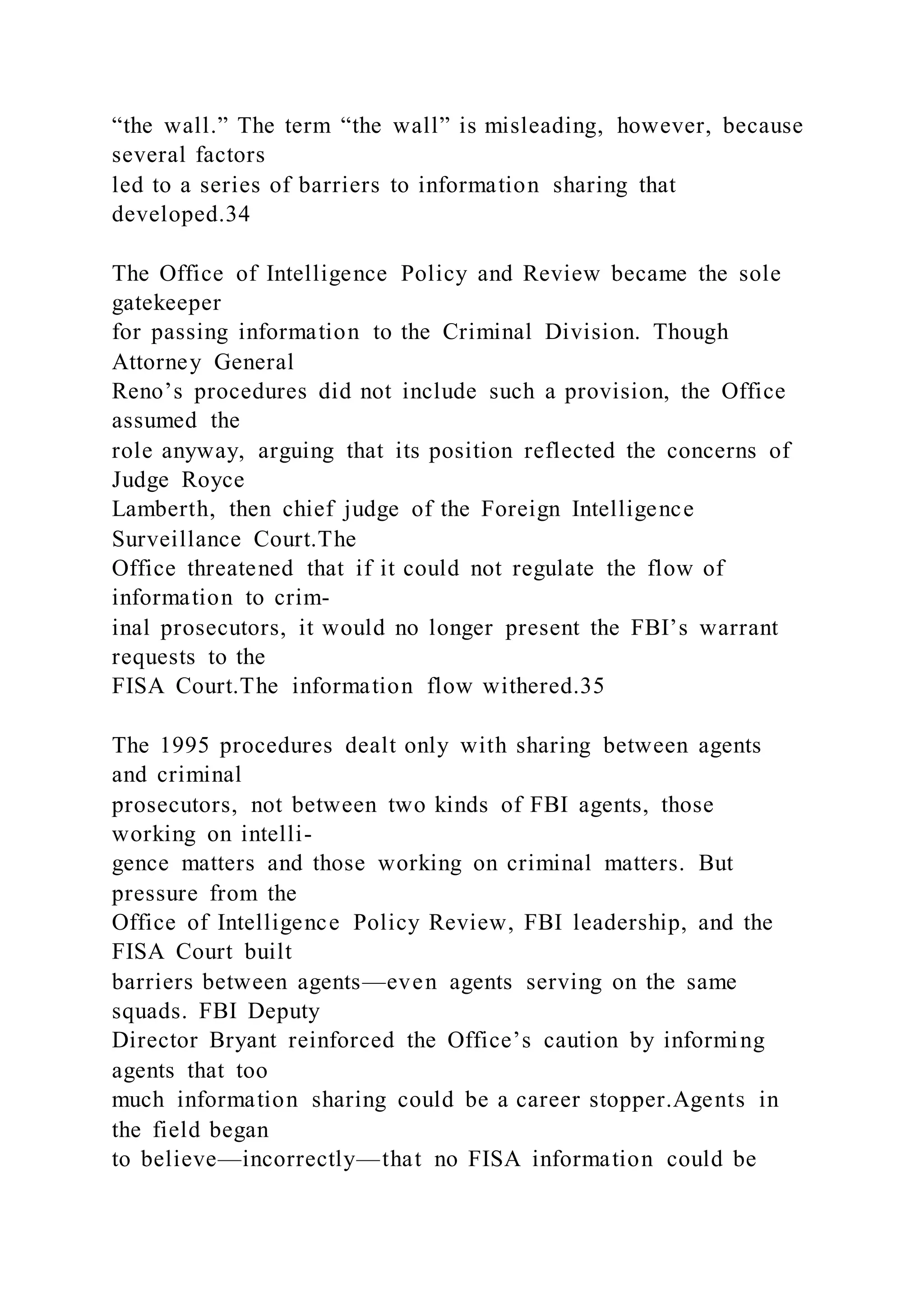 “the wall.” The term “the wall” is misleading, however, because
several factors
led to a series of barriers to information sharing that
developed.34
The Office of Intelligence Policy and Review became the sole
gatekeeper
for passing information to the Criminal Division. Though
Attorney General
Reno’s procedures did not include such a provision, the Office
assumed the
role anyway, arguing that its position reflected the concerns of
Judge Royce
Lamberth, then chief judge of the Foreign Intelligence
Surveillance Court.The
Office threatened that if it could not regulate the flow of
information to crim-
inal prosecutors, it would no longer present the FBI’s warrant
requests to the
FISA Court.The information flow withered.35
The 1995 procedures dealt only with sharing between agents
and criminal
prosecutors, not between two kinds of FBI agents, those
working on intelli-
gence matters and those working on criminal matters. But
pressure from the
Office of Intelligence Policy Review, FBI leadership, and the
FISA Court built
barriers between agents—even agents serving on the same
squads. FBI Deputy
Director Bryant reinforced the Office’s caution by informing
agents that too
much information sharing could be a career stopper.Agents in
the field began
to believe—incorrectly—that no FISA information could be
 