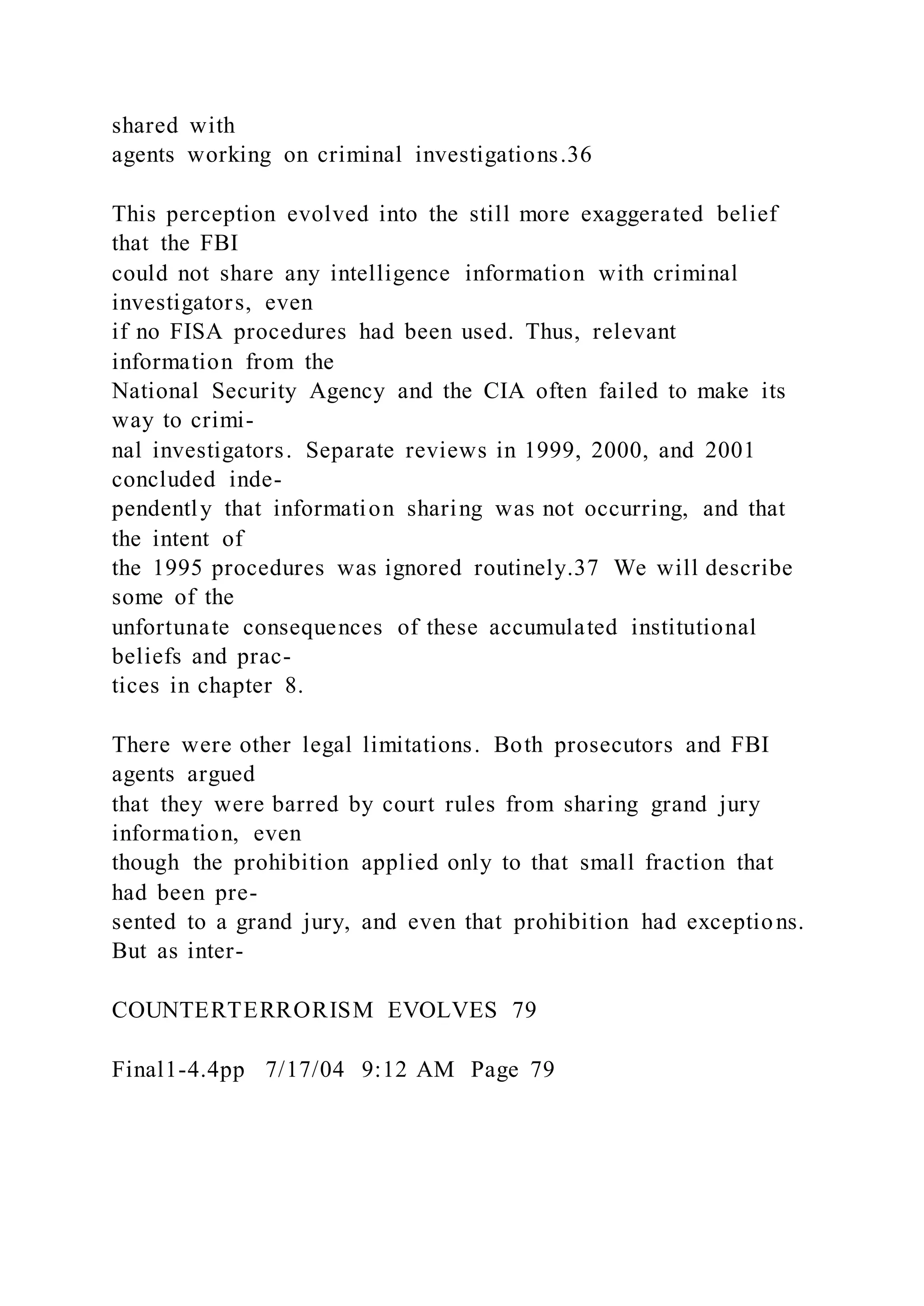 shared with
agents working on criminal investigations.36
This perception evolved into the still more exaggerated belief
that the FBI
could not share any intelligence information with criminal
investigators, even
if no FISA procedures had been used. Thus, relevant
information from the
National Security Agency and the CIA often failed to make its
way to crimi-
nal investigators. Separate reviews in 1999, 2000, and 2001
concluded inde-
pendently that information sharing was not occurring, and that
the intent of
the 1995 procedures was ignored routinely.37 We will describe
some of the
unfortunate consequences of these accumulated institutional
beliefs and prac-
tices in chapter 8.
There were other legal limitations. Both prosecutors and FBI
agents argued
that they were barred by court rules from sharing grand jury
information, even
though the prohibition applied only to that small fraction that
had been pre-
sented to a grand jury, and even that prohibition had exceptions.
But as inter-
COUNTERTERRORISM EVOLVES 79
Final1-4.4pp 7/17/04 9:12 AM Page 79
 