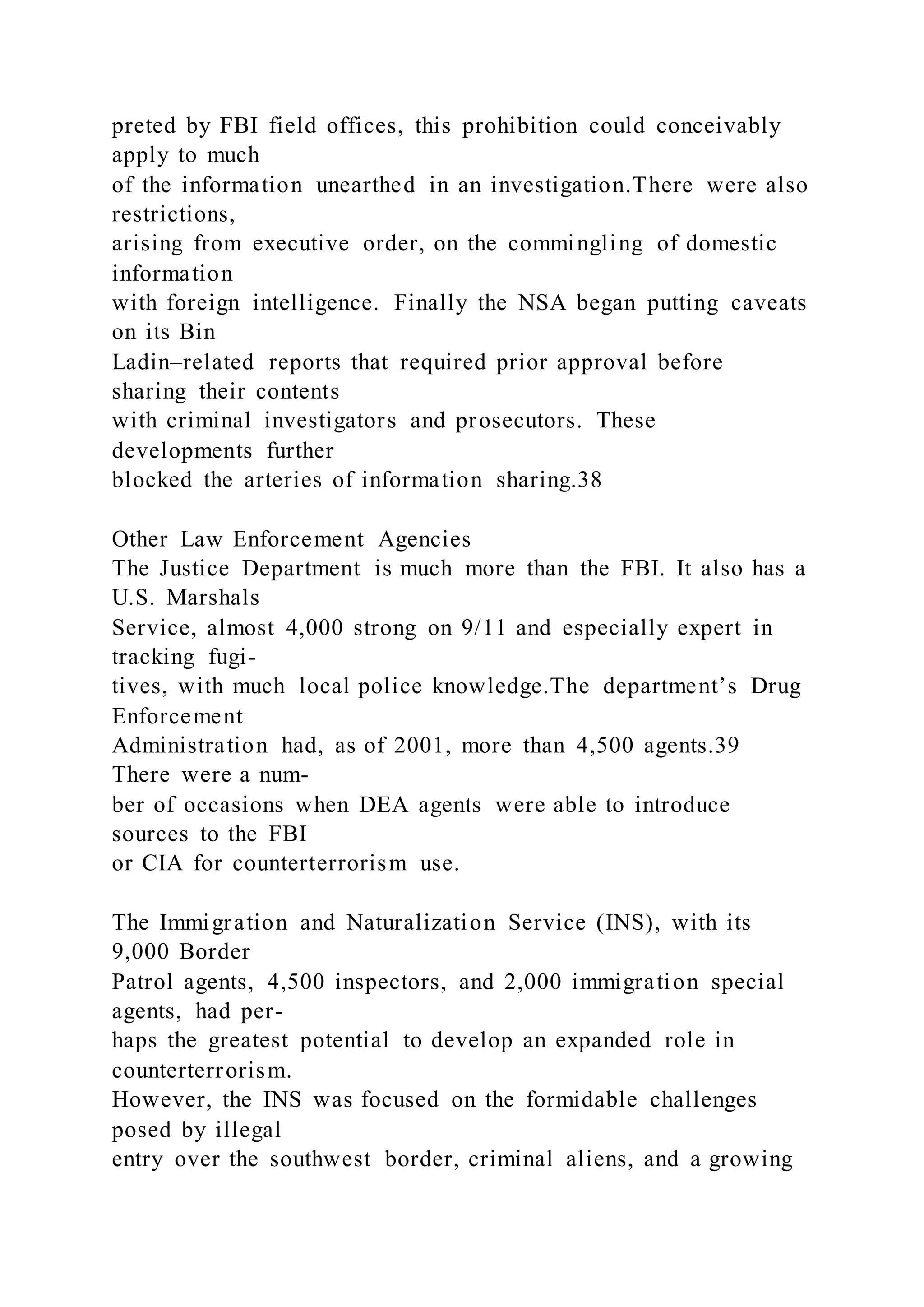 preted by FBI field offices, this prohibition could conceivably
apply to much
of the information unearthed in an investigation.There were also
restrictions,
arising from executive order, on the commingling of domestic
information
with foreign intelligence. Finally the NSA began putting caveats
on its Bin
Ladin–related reports that required prior approval before
sharing their contents
with criminal investigators and prosecutors. These
developments further
blocked the arteries of information sharing.38
Other Law Enforcement Agencies
The Justice Department is much more than the FBI. It also has a
U.S. Marshals
Service, almost 4,000 strong on 9/11 and especially expert in
tracking fugi-
tives, with much local police knowledge.The department’s Drug
Enforcement
Administration had, as of 2001, more than 4,500 agents.39
There were a num-
ber of occasions when DEA agents were able to introduce
sources to the FBI
or CIA for counterterrorism use.
The Immigration and Naturalization Service (INS), with its
9,000 Border
Patrol agents, 4,500 inspectors, and 2,000 immigration special
agents, had per-
haps the greatest potential to develop an expanded role in
counterterrorism.
However, the INS was focused on the formidable challenges
posed by illegal
entry over the southwest border, criminal aliens, and a growing
 
