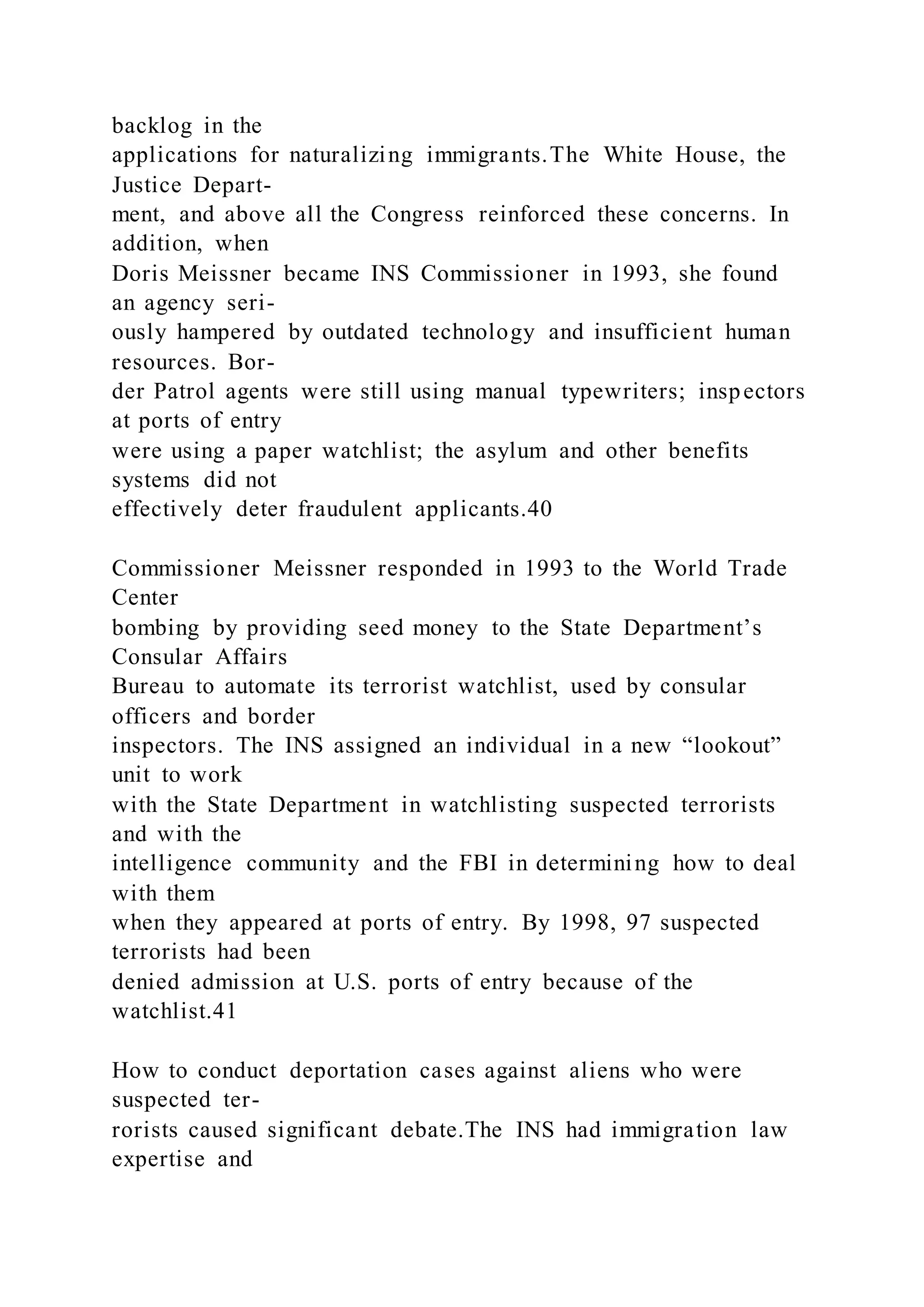 backlog in the
applications for naturalizing immigrants.The White House, the
Justice Depart-
ment, and above all the Congress reinforced these concerns. In
addition, when
Doris Meissner became INS Commissioner in 1993, she found
an agency seri-
ously hampered by outdated technology and insufficient human
resources. Bor-
der Patrol agents were still using manual typewriters; inspectors
at ports of entry
were using a paper watchlist; the asylum and other benefits
systems did not
effectively deter fraudulent applicants.40
Commissioner Meissner responded in 1993 to the World Trade
Center
bombing by providing seed money to the State Department’s
Consular Affairs
Bureau to automate its terrorist watchlist, used by consular
officers and border
inspectors. The INS assigned an individual in a new “lookout”
unit to work
with the State Department in watchlisting suspected terrorists
and with the
intelligence community and the FBI in determining how to deal
with them
when they appeared at ports of entry. By 1998, 97 suspected
terrorists had been
denied admission at U.S. ports of entry because of the
watchlist.41
How to conduct deportation cases against aliens who were
suspected ter-
rorists caused significant debate.The INS had immigration law
expertise and
 