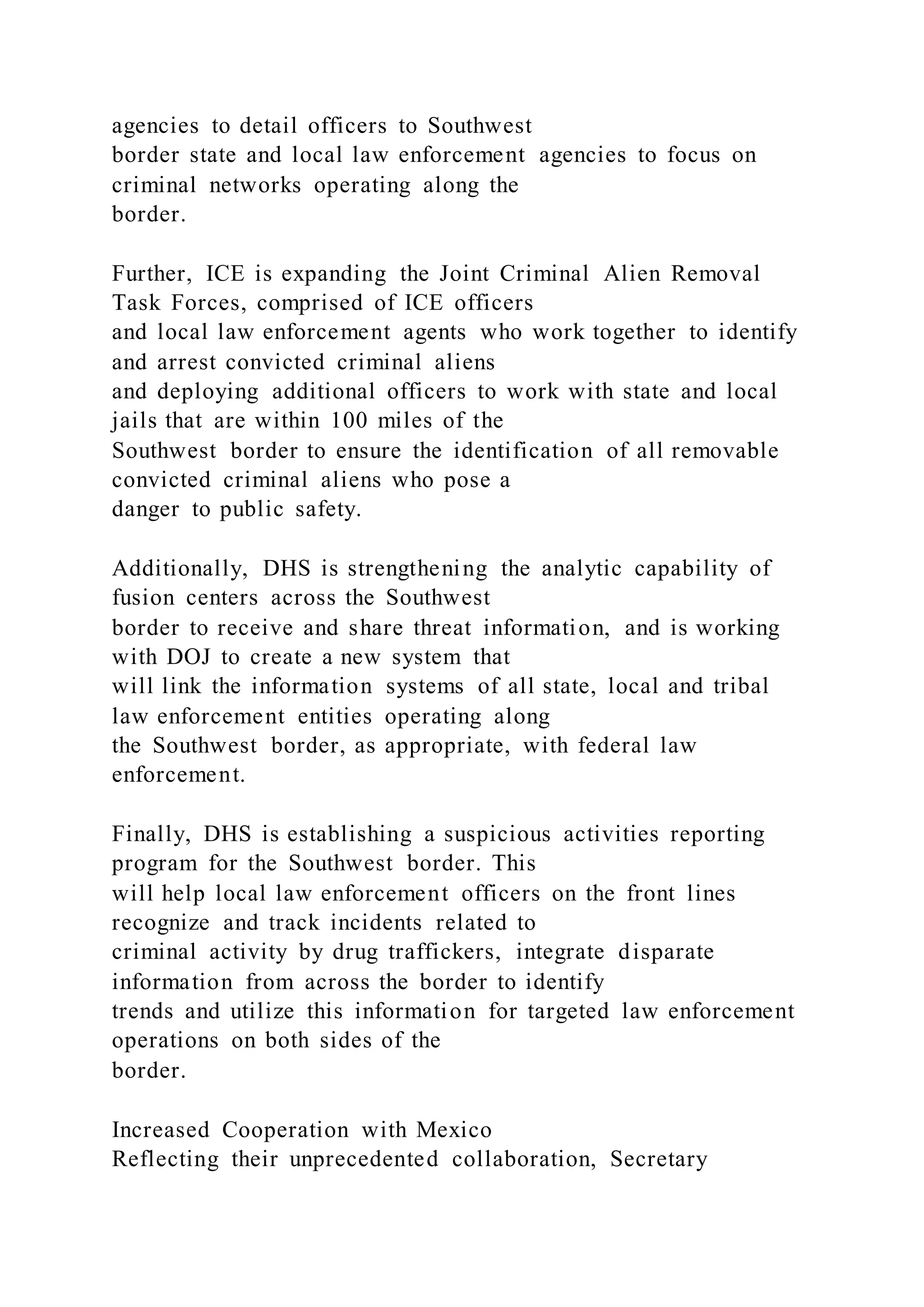 agencies to detail officers to Southwest
border state and local law enforcement agencies to focus on
criminal networks operating along the
border.
Further, ICE is expanding the Joint Criminal Alien Removal
Task Forces, comprised of ICE officers
and local law enforcement agents who work together to identify
and arrest convicted criminal aliens
and deploying additional officers to work with state and local
jails that are within 100 miles of the
Southwest border to ensure the identification of all removable
convicted criminal aliens who pose a
danger to public safety.
Additionally, DHS is strengthening the analytic capability of
fusion centers across the Southwest
border to receive and share threat information, and is working
with DOJ to create a new system that
will link the information systems of all state, local and tribal
law enforcement entities operating along
the Southwest border, as appropriate, with federal law
enforcement.
Finally, DHS is establishing a suspicious activities reporting
program for the Southwest border. This
will help local law enforcement officers on the front lines
recognize and track incidents related to
criminal activity by drug traffickers, integrate disparate
information from across the border to identify
trends and utilize this information for targeted law enforcement
operations on both sides of the
border.
Increased Cooperation with Mexico
Reflecting their unprecedented collaboration, Secretary
 
