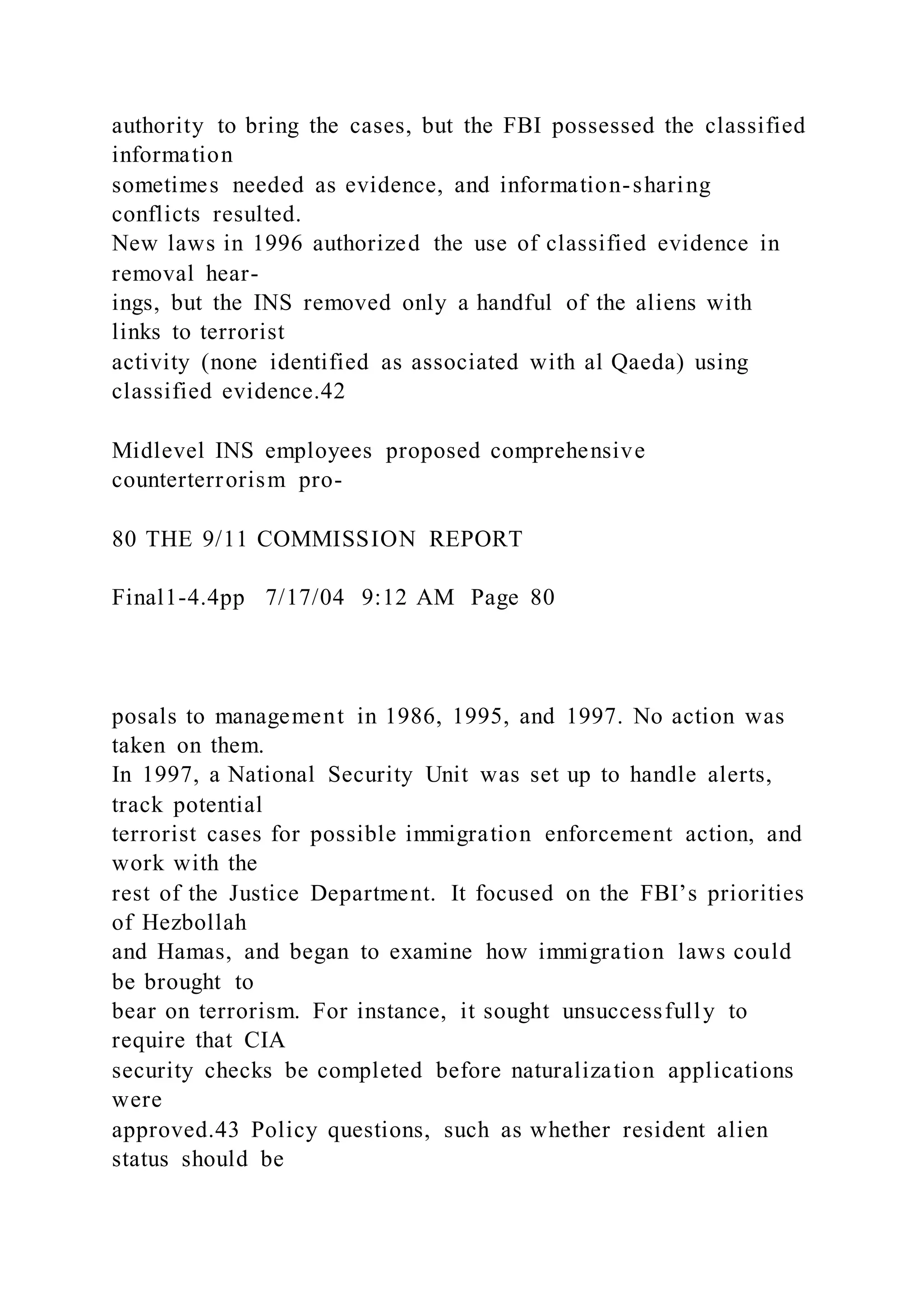 authority to bring the cases, but the FBI possessed the classified
information
sometimes needed as evidence, and information-sharing
conflicts resulted.
New laws in 1996 authorized the use of classified evidence in
removal hear-
ings, but the INS removed only a handful of the aliens with
links to terrorist
activity (none identified as associated with al Qaeda) using
classified evidence.42
Midlevel INS employees proposed comprehensive
counterterrorism pro-
80 THE 9/11 COMMISSION REPORT
Final1-4.4pp 7/17/04 9:12 AM Page 80
posals to management in 1986, 1995, and 1997. No action was
taken on them.
In 1997, a National Security Unit was set up to handle alerts,
track potential
terrorist cases for possible immigration enforcement action, and
work with the
rest of the Justice Department. It focused on the FBI’s priorities
of Hezbollah
and Hamas, and began to examine how immigration laws could
be brought to
bear on terrorism. For instance, it sought unsuccessfully to
require that CIA
security checks be completed before naturalization applications
were
approved.43 Policy questions, such as whether resident alien
status should be
 