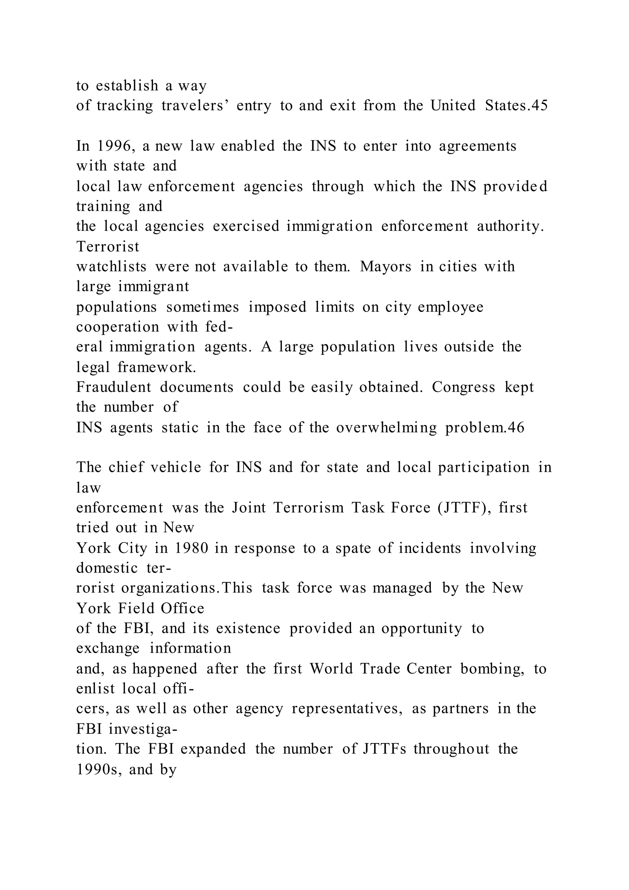 to establish a way
of tracking travelers’ entry to and exit from the United States.45
In 1996, a new law enabled the INS to enter into agreements
with state and
local law enforcement agencies through which the INS provided
training and
the local agencies exercised immigration enforcement authority.
Terrorist
watchlists were not available to them. Mayors in cities with
large immigrant
populations sometimes imposed limits on city employee
cooperation with fed-
eral immigration agents. A large population lives outside the
legal framework.
Fraudulent documents could be easily obtained. Congress kept
the number of
INS agents static in the face of the overwhelming problem.46
The chief vehicle for INS and for state and local participation in
law
enforcement was the Joint Terrorism Task Force (JTTF), first
tried out in New
York City in 1980 in response to a spate of incidents involving
domestic ter-
rorist organizations.This task force was managed by the New
York Field Office
of the FBI, and its existence provided an opportunity to
exchange information
and, as happened after the first World Trade Center bombing, to
enlist local offi-
cers, as well as other agency representatives, as partners in the
FBI investiga-
tion. The FBI expanded the number of JTTFs throughout the
1990s, and by
 