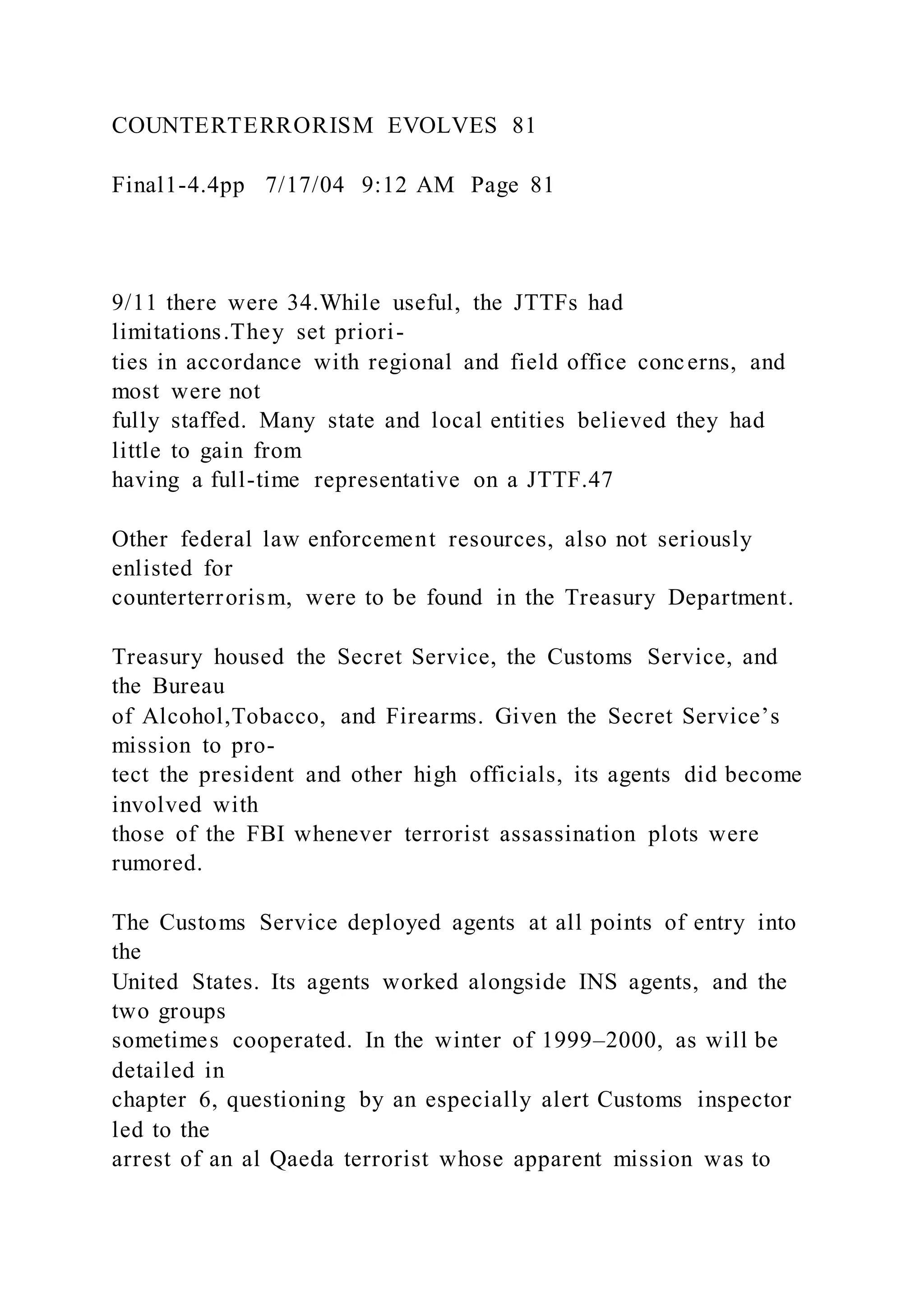 COUNTERTERRORISM EVOLVES 81
Final1-4.4pp 7/17/04 9:12 AM Page 81
9/11 there were 34.While useful, the JTTFs had
limitations.They set priori-
ties in accordance with regional and field office concerns, and
most were not
fully staffed. Many state and local entities believed they had
little to gain from
having a full-time representative on a JTTF.47
Other federal law enforcement resources, also not seriously
enlisted for
counterterrorism, were to be found in the Treasury Department.
Treasury housed the Secret Service, the Customs Service, and
the Bureau
of Alcohol,Tobacco, and Firearms. Given the Secret Service’s
mission to pro-
tect the president and other high officials, its agents did become
involved with
those of the FBI whenever terrorist assassination plots were
rumored.
The Customs Service deployed agents at all points of entry into
the
United States. Its agents worked alongside INS agents, and the
two groups
sometimes cooperated. In the winter of 1999–2000, as will be
detailed in
chapter 6, questioning by an especially alert Customs inspector
led to the
arrest of an al Qaeda terrorist whose apparent mission was to
 