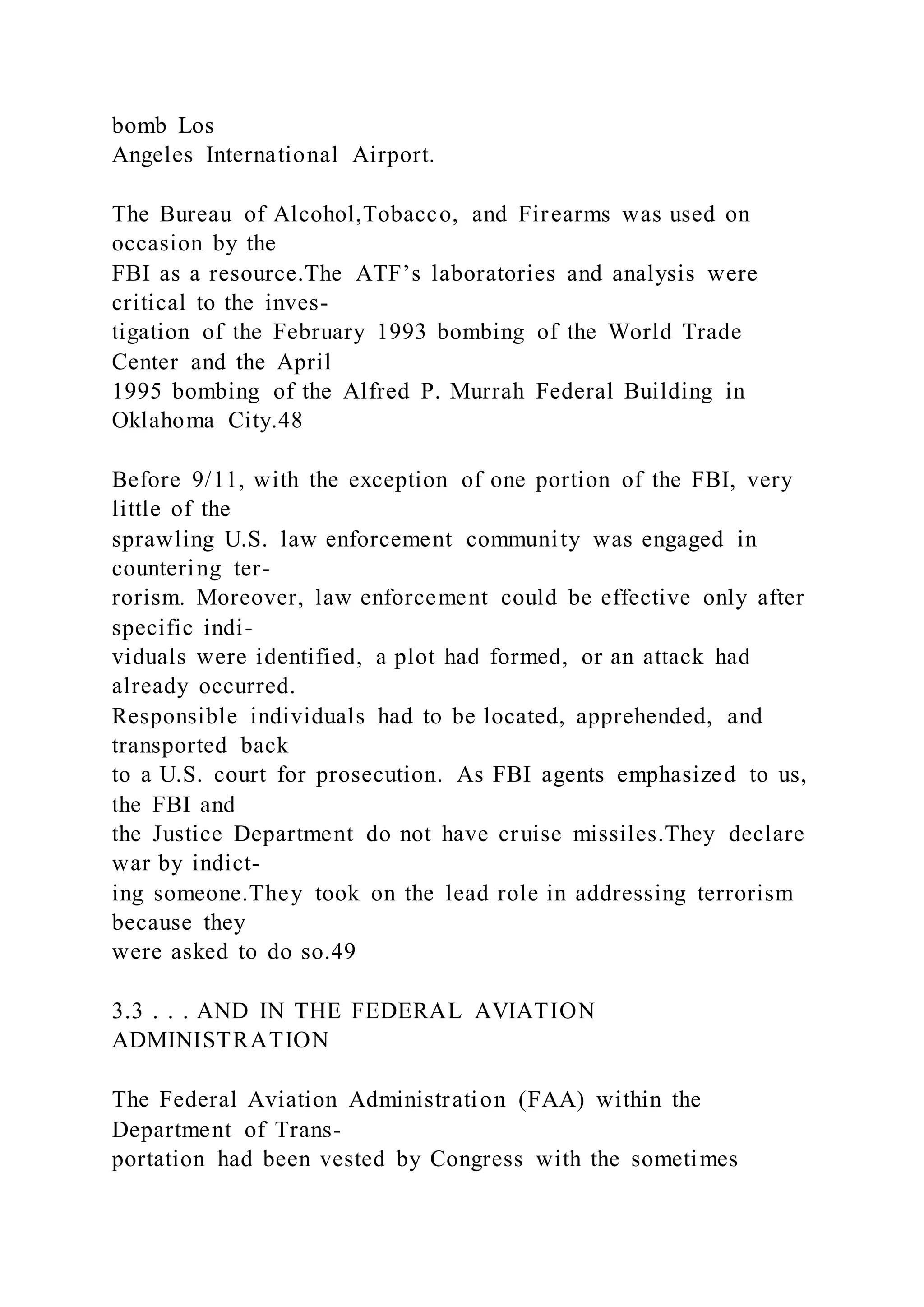 bomb Los
Angeles International Airport.
The Bureau of Alcohol,Tobacco, and Firearms was used on
occasion by the
FBI as a resource.The ATF’s laboratories and analysis were
critical to the inves-
tigation of the February 1993 bombing of the World Trade
Center and the April
1995 bombing of the Alfred P. Murrah Federal Building in
Oklahoma City.48
Before 9/11, with the exception of one portion of the FBI, very
little of the
sprawling U.S. law enforcement community was engaged in
countering ter-
rorism. Moreover, law enforcement could be effective only after
specific indi-
viduals were identified, a plot had formed, or an attack had
already occurred.
Responsible individuals had to be located, apprehended, and
transported back
to a U.S. court for prosecution. As FBI agents emphasized to us,
the FBI and
the Justice Department do not have cruise missiles.They declare
war by indict-
ing someone.They took on the lead role in addressing terrorism
because they
were asked to do so.49
3.3 . . . AND IN THE FEDERAL AVIATION
ADMINISTRATION
The Federal Aviation Administration (FAA) within the
Department of Trans-
portation had been vested by Congress with the sometimes
 