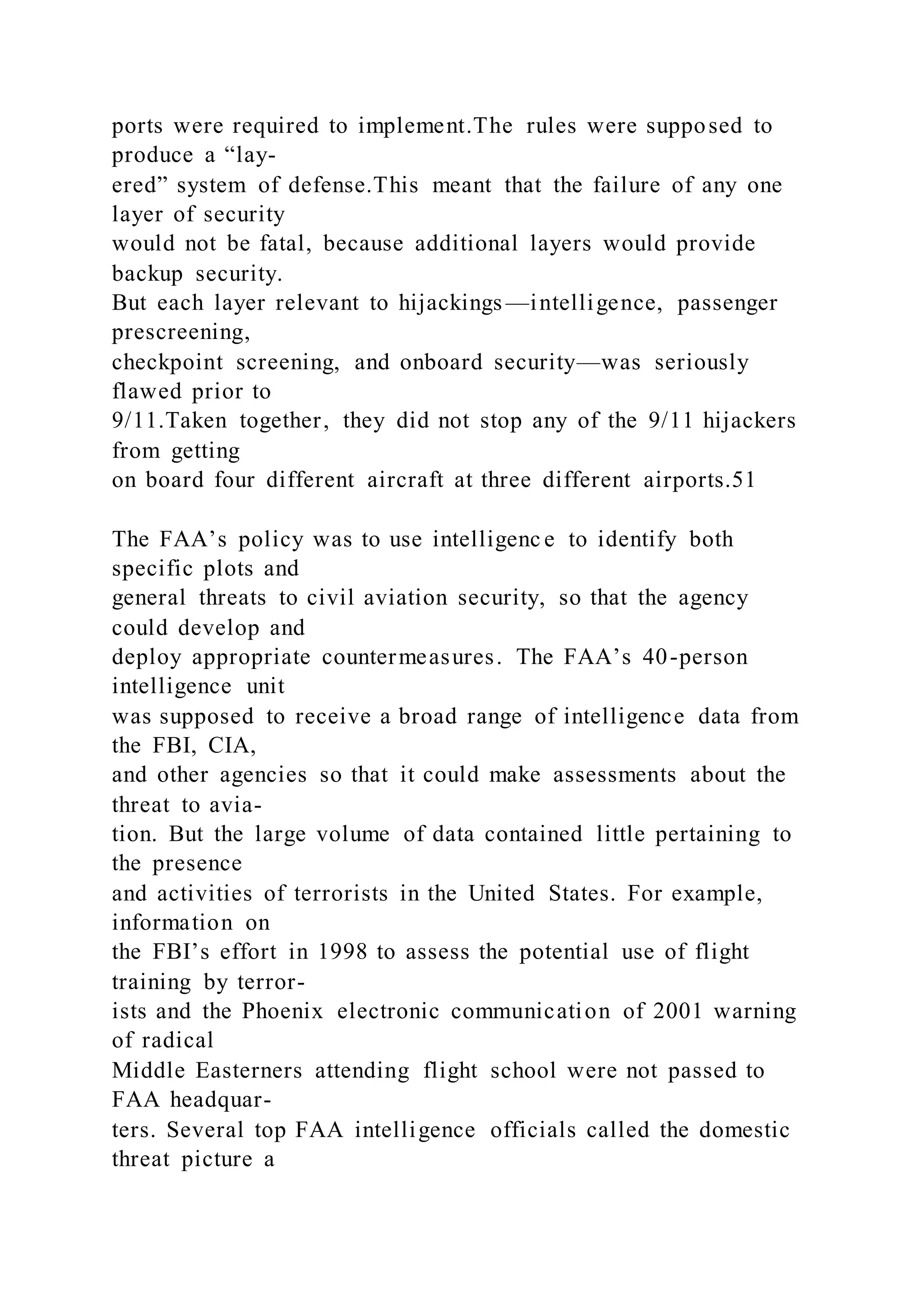 ports were required to implement.The rules were supposed to
produce a “lay-
ered” system of defense.This meant that the failure of any one
layer of security
would not be fatal, because additional layers would provide
backup security.
But each layer relevant to hijackings —intelligence, passenger
prescreening,
checkpoint screening, and onboard security—was seriously
flawed prior to
9/11.Taken together, they did not stop any of the 9/11 hijackers
from getting
on board four different aircraft at three different airports.51
The FAA’s policy was to use intelligenc e to identify both
specific plots and
general threats to civil aviation security, so that the agency
could develop and
deploy appropriate countermeasures. The FAA’s 40-person
intelligence unit
was supposed to receive a broad range of intelligence data from
the FBI, CIA,
and other agencies so that it could make assessments about the
threat to avia-
tion. But the large volume of data contained little pertaining to
the presence
and activities of terrorists in the United States. For example,
information on
the FBI’s effort in 1998 to assess the potential use of flight
training by terror-
ists and the Phoenix electronic communication of 2001 warning
of radical
Middle Easterners attending flight school were not passed to
FAA headquar-
ters. Several top FAA intelligence officials called the domestic
threat picture a
 