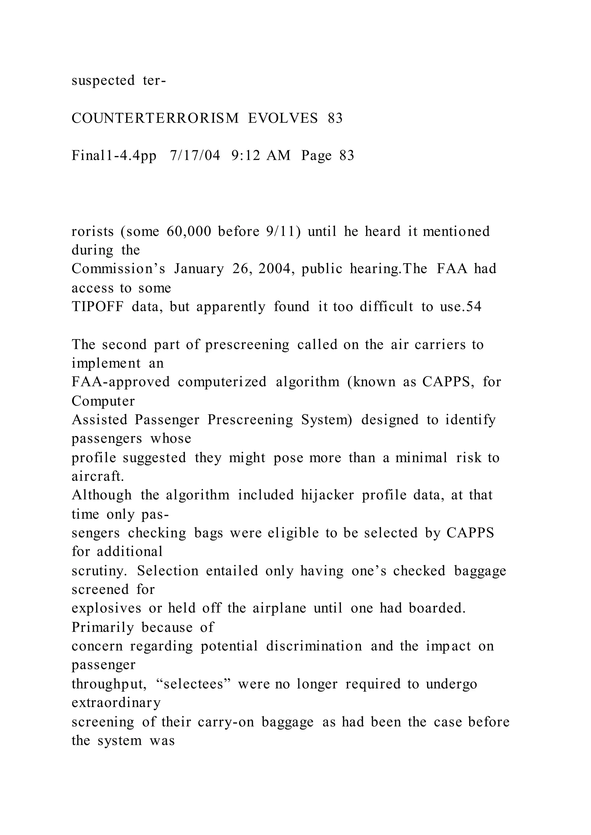 suspected ter-
COUNTERTERRORISM EVOLVES 83
Final1-4.4pp 7/17/04 9:12 AM Page 83
rorists (some 60,000 before 9/11) until he heard it mentioned
during the
Commission’s January 26, 2004, public hearing.The FAA had
access to some
TIPOFF data, but apparently found it too difficult to use.54
The second part of prescreening called on the air carriers to
implement an
FAA-approved computerized algorithm (known as CAPPS, for
Computer
Assisted Passenger Prescreening System) designed to identify
passengers whose
profile suggested they might pose more than a minimal risk to
aircraft.
Although the algorithm included hijacker profile data, at that
time only pas-
sengers checking bags were eligible to be selected by CAPPS
for additional
scrutiny. Selection entailed only having one’s checked baggage
screened for
explosives or held off the airplane until one had boarded.
Primarily because of
concern regarding potential discrimination and the impact on
passenger
throughput, “selectees” were no longer required to undergo
extraordinary
screening of their carry-on baggage as had been the case before
the system was
 