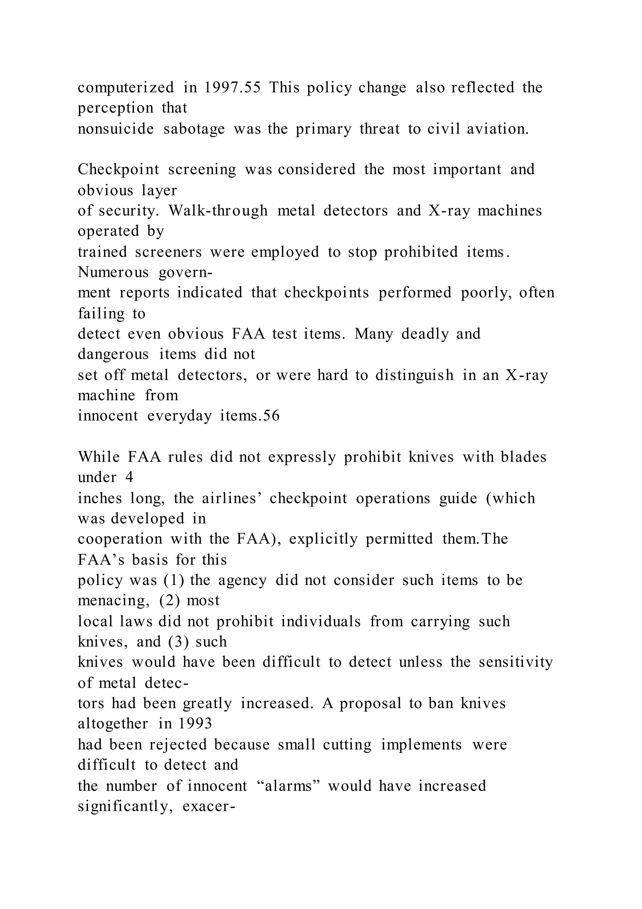 computerized in 1997.55 This policy change also reflected the
perception that
nonsuicide sabotage was the primary threat to civil aviation.
Checkpoint screening was considered the most important and
obvious layer
of security. Walk-through metal detectors and X-ray machines
operated by
trained screeners were employed to stop prohibited items.
Numerous govern-
ment reports indicated that checkpoints performed poorly, often
failing to
detect even obvious FAA test items. Many deadly and
dangerous items did not
set off metal detectors, or were hard to distinguish in an X-ray
machine from
innocent everyday items.56
While FAA rules did not expressly prohibit knives with blades
under 4
inches long, the airlines’ checkpoint operations guide (which
was developed in
cooperation with the FAA), explicitly permitted them.The
FAA’s basis for this
policy was (1) the agency did not consider such items to be
menacing, (2) most
local laws did not prohibit individuals from carrying such
knives, and (3) such
knives would have been difficult to detect unless the sensitivity
of metal detec-
tors had been greatly increased. A proposal to ban knives
altogether in 1993
had been rejected because small cutting implements were
difficult to detect and
the number of innocent “alarms” would have increased
significantly, exacer-
 