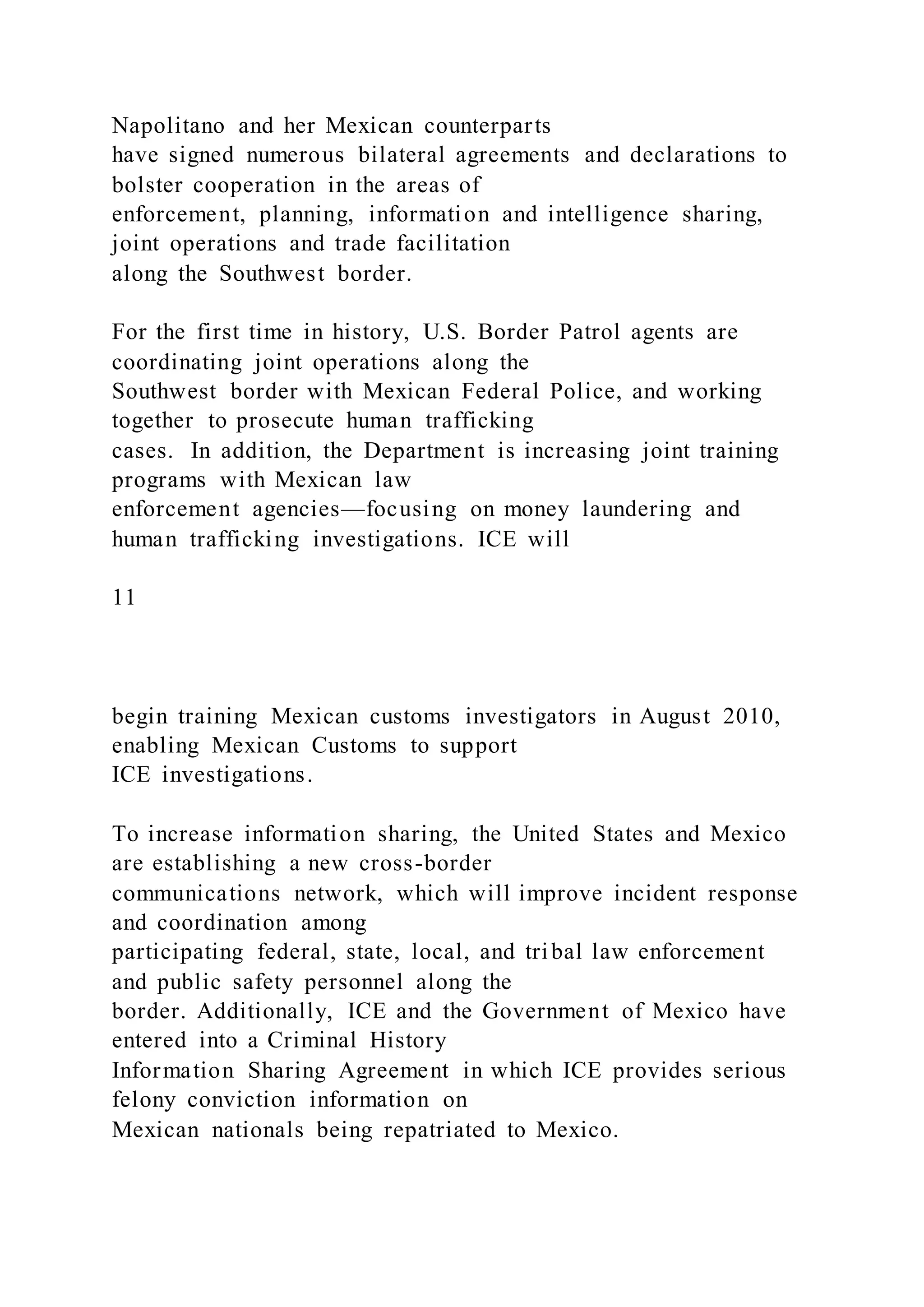 Napolitano and her Mexican counterparts
have signed numerous bilateral agreements and declarations to
bolster cooperation in the areas of
enforcement, planning, information and intelligence sharing,
joint operations and trade facilitation
along the Southwest border.
For the first time in history, U.S. Border Patrol agents are
coordinating joint operations along the
Southwest border with Mexican Federal Police, and working
together to prosecute human trafficking
cases. In addition, the Department is increasing joint training
programs with Mexican law
enforcement agencies—focusing on money laundering and
human trafficking investigations. ICE will
11
begin training Mexican customs investigators in August 2010,
enabling Mexican Customs to support
ICE investigations.
To increase information sharing, the United States and Mexico
are establishing a new cross-border
communications network, which will improve incident response
and coordination among
participating federal, state, local, and tribal law enforcement
and public safety personnel along the
border. Additionally, ICE and the Government of Mexico have
entered into a Criminal History
Information Sharing Agreement in which ICE provides serious
felony conviction information on
Mexican nationals being repatriated to Mexico.
 